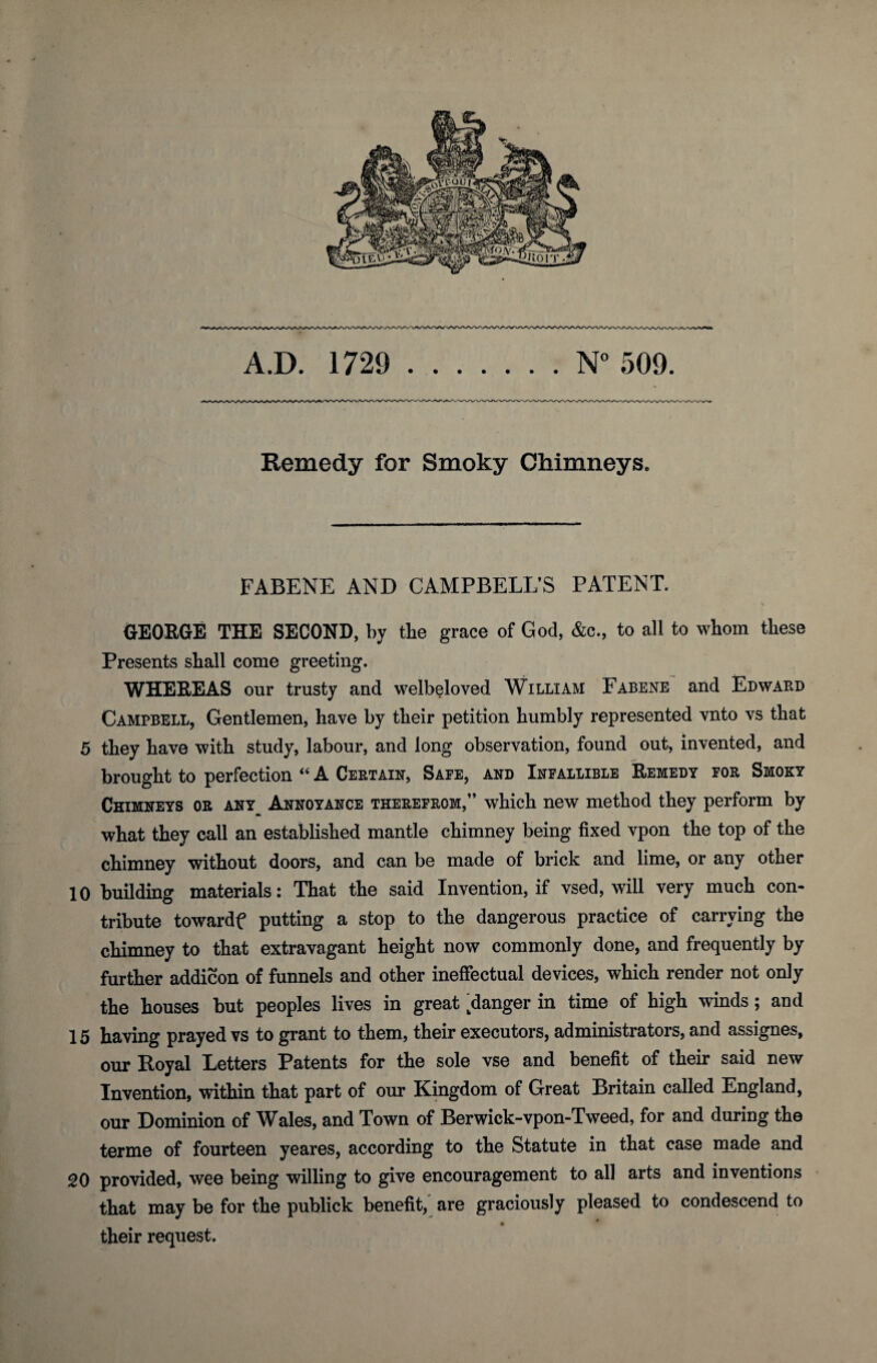 A.D. 1729 N° 509. Remedy for Smoky Chimneys. FABENE AND CAMPBELL’S PATENT. \ GEORGE THE SECOND, by the grace of God, &c., to all to whom these Presents shall come greeting. WHEREAS our trusty and welbeloved William Fabene and Edward Campbell, Gentlemen, have by their petition humbly represented vnto vs that 5 they have with study, labour, and long observation, found out, invented, and brought to perfection “ A Certain, Safe, and Infallible Remedy for Smoky Chimneys or any Annoyance therefrom,” which new method they perform by what they call an established mantle chimney being fixed vpon the top of the chimney without doors, and can be made of brick and lime, or any other 10 building materials: That the said Invention, if vsed, will very much con¬ tribute towardf putting a stop to the dangerous practice of carrying the chimney to that extravagant height now commonly done, and frequently by further addicon of funnels and other ineffectual devices, which render not only the houses but peoples lives in great ^danger in time of high winds ; and 15 having prayed vs to grant to them, their executors, administrators, and assignes, our Royal Letters Patents for the sole vse and benefit of their said new Invention, within that part of our Kingdom of Great Britain called England, our Dominion of Wales, and Town of Berwick-vpon-Tweed, for and during the terme of fourteen yeares, according to the Statute in that case made and 20 provided, wee being willing to give encouragement to all arts and inventions that may be for the publick benefit, are graciously pleased to condescend to their request.