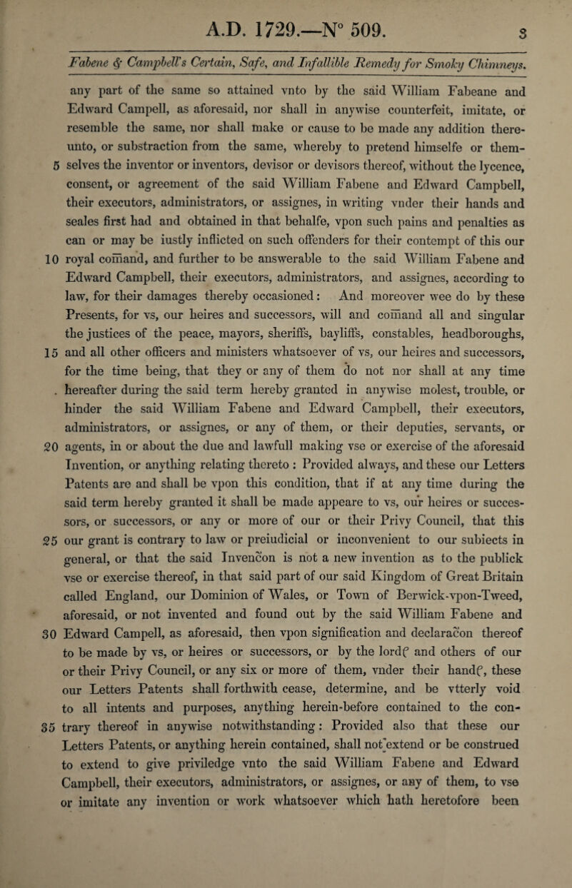 Fabene § Campbell's Certain, Safe, and Inf allible Remedy for Smoky Chimneys. any part of the same so attained vnto by the said William Fabeane and Edward Campell, as aforesaid, nor shall in anywise counterfeit, imitate, or resemble the same, nor shall make or cause to be made any addition there¬ unto, or substraction from the same, whereby to pretend himselfe or them- 5 selves the inventor or inventors, devisor or devisors thereof, without the lycence, consent, or agreement of the said William Fabene and Edward Campbell, their executors, administrators, or assignes, in writing vnder their hands and seales first had and obtained in that behalfe, vpon such pains and penalties as can or may be iustly inflicted on such offenders for their contempt of this our 10 royal comand, and further to be answerable to the said William Fabene and Edward Campbell, their executors, administrators, and assignes, according to law, for their damages thereby occasioned: And moreover wee do by these Presents, for vs, our heires and successors, will and comand all and singular the justices of the peace, mayors, sheriffs, bayliffs, constables, headboroughs, 15 and all other officers and ministers whatsoever of vs, our heires and successors, for the time being, that they or any of them do not nor shall at any time . hereafter during the said term hereby granted in anywise molest, trouble, or hinder the said William Fabene and Edward Campbell, their executors, administrators, or assignes, or any of them, or their deputies, servants, or 20 agents, in or about the due and lawfull making vse or exercise of the aforesaid Invention, or anything relating thereto : Provided always, and these our Letters Patents are and shall be vpon this condition, that if at any time during the said term hereby granted it shall be made appeare to vs, our heires or succes¬ sors, or successors, or any or more of our or their Privy Council, that this 25 our grant is contrary to law or preiudicial or inconvenient to our subiects in general, or that the said Invencon is not a new invention as to the publick vse or exercise thereof, in that said part of our said Kingdom of Great Britain called England, our Dominion of Wales, or Town of Berwick-vpon-Tweed, aforesaid, or not invented and found out by the said William Fabene and 30 Edward Campell, as aforesaid, then vpon signification and declaracon thereof to be made by vs, or heires or successors, or by the lordf and others of our or their Privy Council, or any six or more of them, vnder their handf, these our Letters Patents shall forthwith cease, determine, and be vtterly void to all intents and purposes, anything herein-before contained to the con- 35 trary thereof in anywise notwithstanding: Provided also that these our Letters Patents, or anything herein contained, shall noFextend or be construed to extend to give priviledge vnto the said William Fabene and Edward Campbell, their executors, administrators, or assignes, or any of them, to vse or imitate any invention or work whatsoever which hath heretofore been