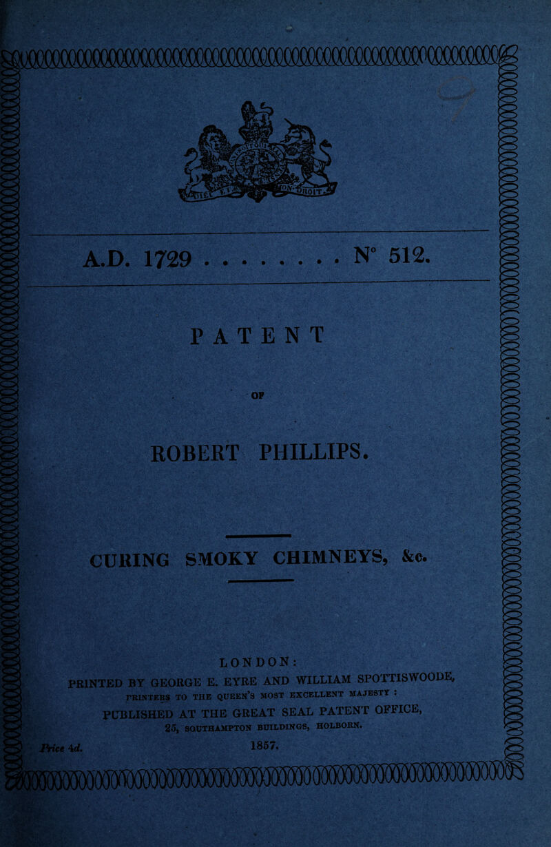 A.D. 1729 N° 512. PATENT OP ROBERT PHILLIPS. ■ ■■■■'<y > CURING SMOKY CHIMNEYS, &c. LONDON: PRINTED BY GEORGE E. EYRE AND WILLIAM SPOTTISWOODE, PRINTERS TO THE QUEEN’S MOST EXCELLENT MAJESTY . PUBLISHED AT THE GREAT SEAL PATENT OFFICE, 25, SOUTHAMPTON BUILDINGS, HOLBORN# •ice \d, 185/, i