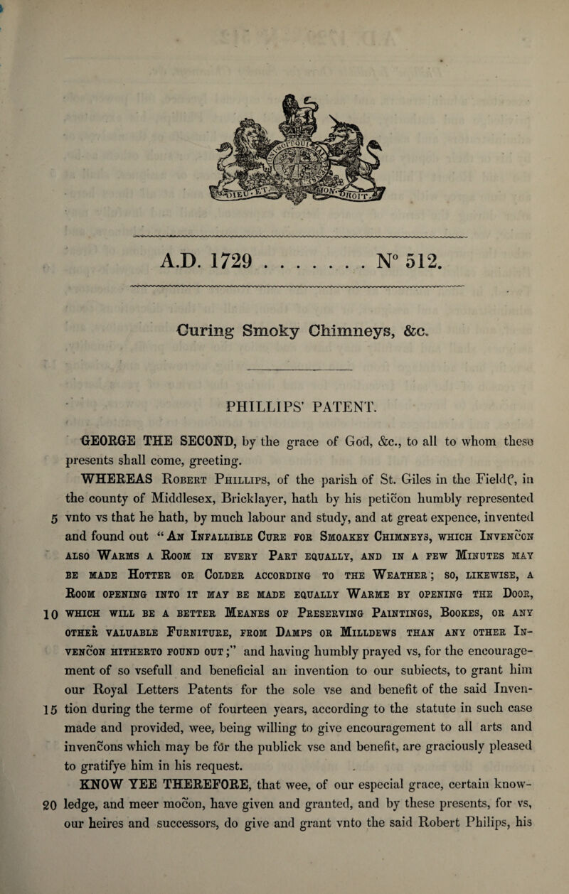 Curing Smoky Chimneys, &c. PHILLIPS’ PATENT. GEORGE THE SECOND, by the grace of God, &c., to all to whom these presents shall come, greeting. WHEREAS Robert Phillips, of the parish of St. Giles in the Fieldf, in the county of Middlesex, Bricklayer, hath by his peticon humbly represented 5 vnto vs that he hath, by much labour and study, and at great expence, invented and found out “ An Infallible Cure for Smoakey Chimneys, which Invencon also Warms a Room in every Part equally, and in a few Minutes may be made Hotter or Colder according to the Weather ; so, likewise, a Room opening into it may be made equally Warme by opening the Door, 10 WHICH WILL BE A BETTER MeANES OF PRESERVING PAINTINGS, BOOKES, OR ANY OTHER VALUABLE FURNITURE, FROM DAMPS OR MlLLDEWS THAN ANY OTHER In- vencon hitherto found out;” and having humbly prayed vs, for the encourage¬ ment of so vsefull and beneficial an invention to our subiects, to grant him our Royal Letters Patents for the sole vse and benefit of the said Inven- 15 tion during the terme of fourteen years, according to the statute in such case made and provided, wee, being willing to give encouragement to all arts and invencons which may be fdr the publick vse and benefit, are graciously pleased to gratifye him in his request. KNOW YEE THEREFORE, that wee, of our especial grace, certain know- 20 ledge, and meer mocon, have given and granted, and by these presents, for vs, our heires and successors, do give and grant vnto the said Robert Philips, his