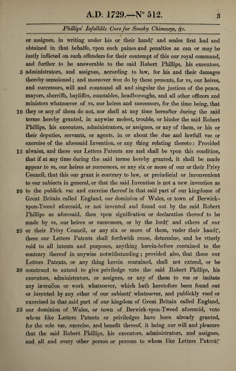 Phillips Infallible Cure for Smoky Chimneys, Qc. or assignes, in writing under his or their handf and seales first had and obtained in that behalfe, vpon such paines and penalties as can or may be iustly inflicted on such offenders for their contempt of this our royal command, and further to be answerable to the said Robert Phillips, his executors, 5 administrators, and assignes, according to law, for his and their damages thereby occasioned; and moreover wee do by these presents, for vs, our heires, and successors, will and command all and singular the justices of the peace, mayors, sherriffs, bayliffes, constables, headboroughs, and all other officers and ministers whatsoever of vs, our heires and successors, for the time beinsr, that 10 they or any of them do not, nor shall at any time hereafter during the said terme hereby granted, in anywise molest, trouble, or hinder the said Robert Phillips, his executors, administrators, or assignes, or any of them, or his or their deputies, servants, or agents, in or about the due and lawfull vse or exercise of the aforesaid Invention, or any thing relating thereto: Provided 15 alwaies, and these our Letters Patents are and shall be vpon this condition, that if at any time during the said terme hereby granted, it shall be made appear to vs, our heires or successors, or any six or more of our or their Privy Council, that this our grant is contrary to law, or preiudicial or inconvenient to our subiects in general, or that the said Invention is not a new invention as 20 to the publick vse and exercise thereof in that said part of our kingdome of Great Britain called England, our dominion of Wales, or town of Berwick- vpon-Tweed aforesaid, or not invented and found out by the said Robert Phillips as aforesaid, then vpon signification or declaration thereof to be made by vs, our heires or successors, or by the lordf and others of our 25 or their Privy Council, or any six or more of them, vnder their handf, these our Letters Patents shall forthwith cease, determine, and be vtterly void to all intents and purposes, anything herein-before contained to the contrary thereof in anywise notwithstanding ; provided also, that these our Letters Patents, or any thing herein contained, shall not extend, or be 30 construed to extend to give priviledge vnto the said Robert Phillips, his executors, administrators, or assignes, or any of them to vse or imitate any invencon or work whatsoever, which hath heretofore been found out or invented by any other of our subiectf whatsoever, and publickly vsed or exercised in that said part of our kingdom of Great Britain called England, 35 our dominion of Wales, or town of Berwick-vpon-Tweed aforesaid, vnto whom like Letters Patents or priviledges have been already granted, for the sole vse, exercise, and benefit thereof, it being our will and pleasure that the said Robert Phillips, his executors, administrators, and assignes, and all and every other person or persons to whom like Letters Patentf