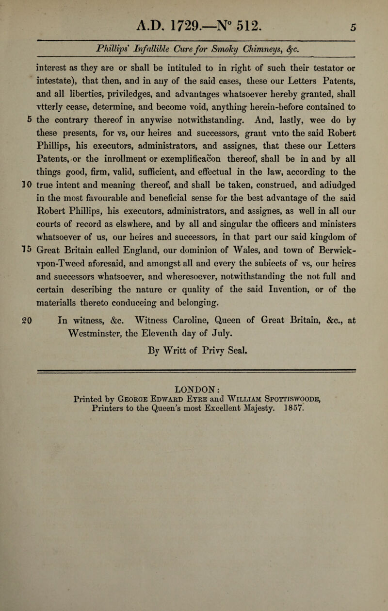 Phillips Infallible Cure for Smoky Chimneys, SfC. interest as they are or shall be intituled to in right of such their testator or intestate), that then, and in any of the said cases, these our Letters Patents, and all liberties, priviledges, and advantages whatsoever hereby granted, shall vtterly cease, determine, and become void, anything herein-before contained to 5 the contrary thereof in anywise notwithstanding. And, lastly, wee do by these presents, for vs, our heires and successors, graut vnto the said Robert Phillips, his executors, administrators, and assignes, that these our Letters Patents,-or the inrollment or exemplification thereof, shall be in and by all things good, firm, valid, sufficient, and effectual in the law, according to the 1 0 true intent and meaning thereof, and shall be taken, construed, and adiudged in the most favourable and beneficial sense for the best advantage of the said Robert Phillips, his executors, administrators, and assignes, as well in all our courts of record as els where, and by all and singular the officers and ministers whatsoever of us, our heires and successors, in that part our said kingdom of 15 Great Britain called England, our dominion of Wales, and town of Berwick - vpon-Tweed aforesaid, and amongst all and every the subiects of vs, our heires and successors whatsoever, and wheresoever, notwithstanding the not full and certain describing the nature or quality of the said Invention, or of the materialls thereto conduceing and belonging. 20 In witness, &c. Witness Caroline, Queen of Great Britain, &c., at Westminster, the Eleventh day of July. By Writt of Privy Seal. LONDON: Printed by George Edward Eyre and William Spottiswoode, Printers to the Queen's most Excellent Majesty. 1857.