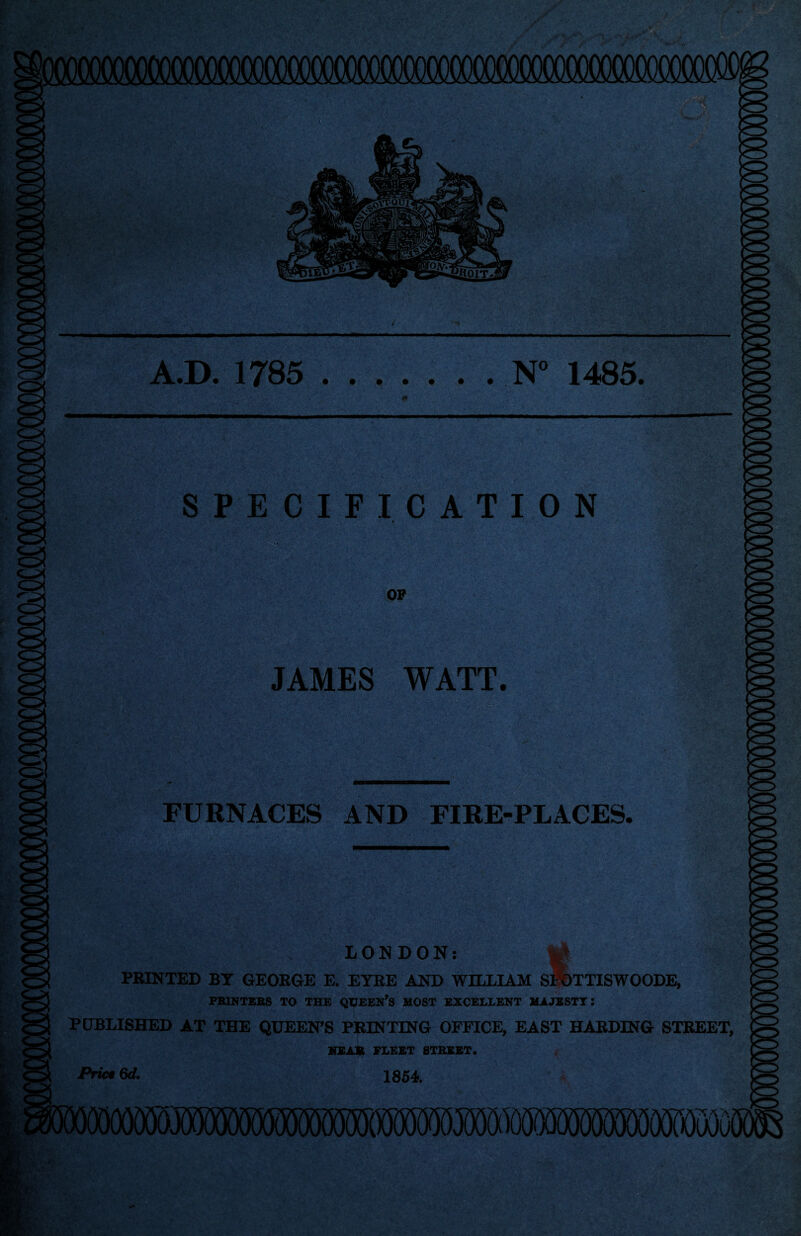 Eg A.D. 1785 .N° 1485. SPECIFICATION OP JAMES WATT. - s ' ' . i. ■>.. i . r ' t FURNACES AND FIRE-PLACES. LONDON: PRINTED BY GEORGE E. EYRE AND WILLIAM SflbTTISWOODE, PRINTERS TO THE QUEEN’S HOST EXCELLENT HAJESTT: PUBLISHED AT THE QUEEN’S PRINTING OFFICE, EAST HARDING STREET, BEAB FLEET STREET. Priet 6d. 1854. mmmmmmwmmwwmmm