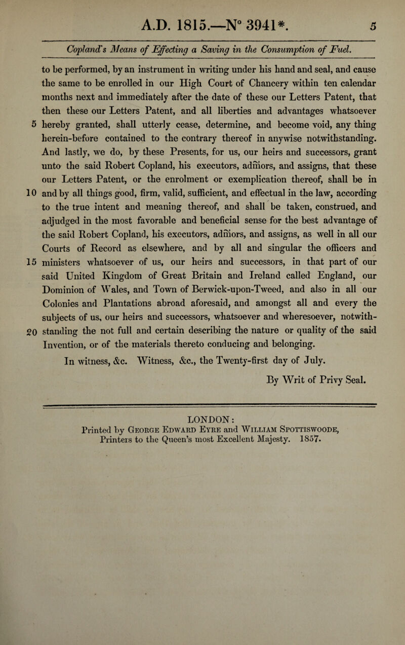 - -- - - - ■ ■ -- -- - - - -— --------- - — ------—n ... Copland's Means of Effecting a Saving in the Consumption of Fuel. to be performed, by an instrument in writing under his hand and seal, and cause the same to be enrolled in our High Court of Chancery within ten calendar months next and immediately after the date of these our Letters Patent, that then these our Letters Patent, and all liberties and advantages whatsoever 5 hereby granted, shall utterly cease, determine, and become void, any thing herein-before contained to the contrary thereof in anywise notwithstanding. And lastly, we do, by these Presents, for us, our heirs and successors, grant unto the said Robert Copland, his executors, admors, and assigns, that these our Letters Patent, or the enrolment or exemplication thereof, shall be in 10 and by all things good, firm, valid, sufficient, and effectual in the law, according ✓ to the true intent and meaning thereof, and shall be taken, construed, and adjudged in the most favorable and beneficial sense for the best advantage of the said Robert Copland, his executors, admors, and assigns, as well in all our Courts of Record as elsewhere, and by all and singular the officers and 15 ministers whatsoever of us, our heirs and successors, in that part of our said United Kingdom of Great Britain and Ireland called England, our Dominion of Wales, and Town of Berwick-upon-Tweed, and also in all our Colonies and Plantations abroad aforesaid, and amongst all and every the subjects of us, our heirs and successors, whatsoever and wheresoever, notwith- 20 standing the not full and certain describing the nature or quality of the said Invention, or of the materials thereto conducing and belonging. In witness, &c. Witness, &c., the Twenty-first day of July. By Writ of Privy Seal. LONDON: Printed by George Edward Eyre and William Spottiswoode, Printers to the Queen’s most Excellent Majesty. 1857.