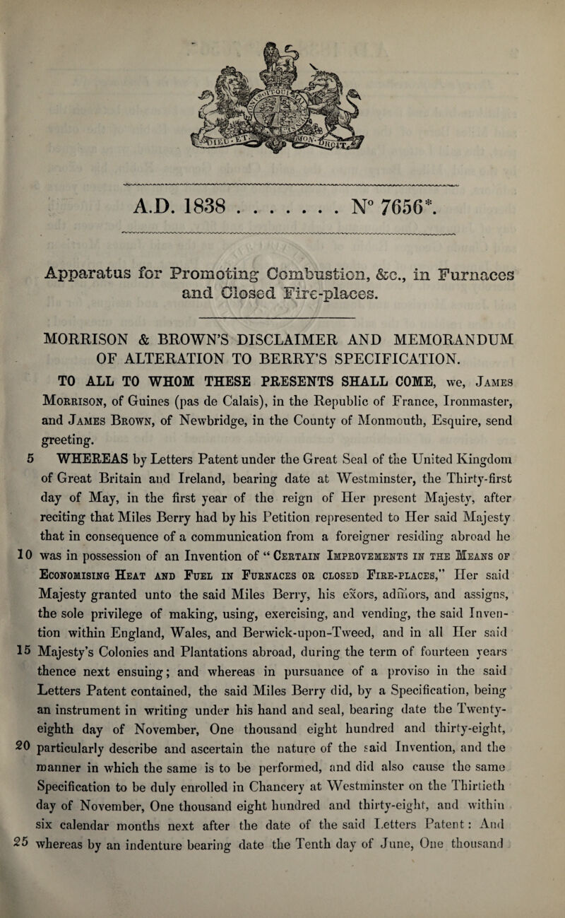 A D. 1838 .N° 7656*. Apparatus for Promoting Combustion, &c., in Furnaces and Closed Fire-places. MORRISON & BROWN’S DISCLAIMER AND MEMORANDUM OF ALTERATION TO BERRY’S SPECIFICATION. TO ALL TO WHOM THESE PRESENTS SHALL COME, we, James Morrison, of Guines (pas de Calais), in the Republic of France, Ironmaster, and James Brown, of Newbridge, in the County of Monmouth, Esquire, send greeting. 5 WHEREAS by Letters Patent under the Great Seal of the United Kingdom of Great Britain and Ireland, bearing date at Westminster, the Thirty-first day of May, in the first year of the reign of Her present Majesty, after reciting that Miles Berry had by his Petition represented to Her said Majesty that in consequence of a communication from a foreigner residing abroad he 10 was in possession of an Invention of “ Certain Improvements in the Means of Economising Heat and Fuel in Furnaces or closed Fire-places,” Her said Majesty granted unto the said Miles Berry, his exors, adniors, and assigns, the sole privilege of making, using, exercising, and vending, the said Inven¬ tion within England, Wales, and Berwick-upon-Tweed, and in all Her said 15 Majesty’s Colonies and Plantations abroad, during the term of fourteen years thence next ensuing; and whereas in pursuance of a proviso in the said Letters Patent contained, the said Miles Berry did, by a Specification, being an instrument in writing under his hand and seal, bearing date the Twenty- eighth day of November, One thousand eight hundred and thirty-eight, 20 particularly describe and ascertain the nature of the said Invention, and the manner in which the same is to be performed, and did also cause the same Specification to be duly enrolled in Chancery at Westminster on the Thirtieth day of November, One thousand eight hundred and thirty-eight, and within six calendar months next after the date of the said Letters Patent: And 25 whereas by an indenture bearing date the Tenth day of June, One thousand