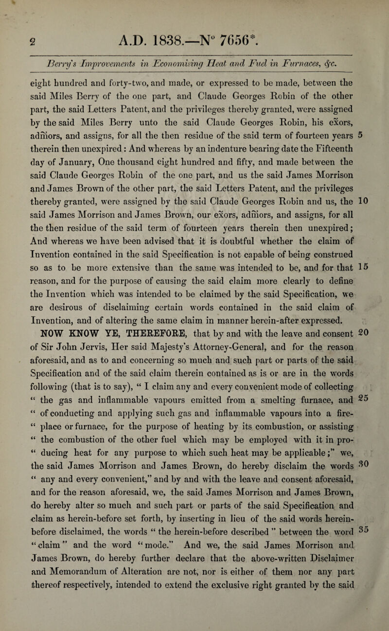 Berry's Improvements in Economising Heat and Fuel in Furnaces, c$rc. eight hundred and forty-two, and made, or expressed to be made, between the said Miles Berry of the one part, and Claude Georges Robin of the other part, the said Letters Patent, and the privileges thereby granted, were assigned by the said Miles Berry unto the said Claude Georges Robin, his exors, admors, and assigns, for all the then residue of the said term of fourteen years 5 therein then unexpired : And whereas by an indenture bearing date the Fifteenth day of January, One thousand eight hundred and fifty, and made between the said Claude Georges Robin of the one part, and us the said James Morrison and James Brown of the other part, the said Letters Patent, and the privileges thereby granted, were assigned by the said Claude Georges Robin and us, the 10 said James Morrison and James Brown, our exors, admors, and assigns, for all the then residue of the said term of fourteen years therein then unexpired; And whereas we have been advised that it is doubtful whether the claim of Invention contained in the said Specification is not capable of being construed so as to be more extensive than the same was intended to be, and for that 15 reason, and for the purpose of causing the said claim more clearly to define the Invention which was intended to be claimed by the said Specification, we are desirous of disclaiming certain words contained in the said claim of Invention, and of altering the same claim in manner herein-after expressed. NOW KNOW YE, THEREFORE, that by and with the leave and consent 20 of Sir John Jervis, Her said Majesty’s Attorney-General, and for the reason aforesaid, and as to and concerning so much and such part or parts of the said Specification and of the said claim therein contained as is or are in the words following (that is to say), “ I claim any and every convenient mode of collecting “ the gas and inflammable vapours emitted from a smelting furnace, and 25 “ of conducting and applying such gas and inflammable vapours into a fire- “ place or furnace, for the purpose of heating by its combustion, or assisting “ the combustion of the other fuel which may be employed with it in pro- “ ducing heat for any purpose to which such heat may be applicablewe, the said James Morrison and James Brown, do hereby disclaim the words “ any and every convenient,” and by and with the leave and consent aforesaid, and for the reason aforesaid, we, the said James Morrison and James Brown, do hereby alter so much and such part or parts of the said Specification and claim as herein-before set forth, by inserting in lieu of the said words herein¬ before disclaimed, the words “ the herein-before described ” between the word 35 “claim” and the wTord “mode.” And we, the said James Morrison and James Brown, do hereby further declare that the above-written Disclaimer and Memorandum of Alteration are not, nor is either of them nor any part thereof respectively, intended to extend the exclusive right granted by the said