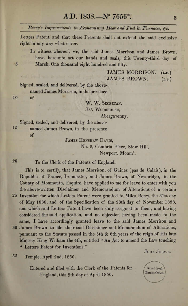 Berry s Improvements in Economising Heat and Fuel in Furnaces, $c. Letters Patent, and that these Presents shall not extend the said exclusive right in any way whatsoever. In witness whereof, we, the said James Morrison and James Brown, have hereunto set our hands and seals, this Twenty-third day of 5 March, One thousand eight hundred and fifty. JAMES MORRISON. (l.s.) JAMES BROWN. (l.s.) Signed, sealed, and delivered, by the above- named James Morrison, in the presence 10 of W. W. Secretan, Jas. Woodhouse, Abergavenny. Signed, sealed, and delivered, by the above- named James Brown, in the presence of James Henshaw Davis, No. 2, Cambria Place, Stow Hill, Newport, Monmh. 20 To the Clerk of the Patents of England. This is to certify, that James Morrison, of Guines (pas de Calais), in the Republic of France, Ironmaster, and James Brown, of Newbridge, in the County of Monmouth, Esquire, have applied to me for leave to enter with you the above-written Disclaimer and Memorandum of Alterations of a certain 25 Invention for which Letters Patent were granted to Miles Berry, the 31st day of May 1838, and of the Specification of the 28th day of November 1838, and which said Letters Patent have been duly assigned to them, and having considered the said application, and no objection having been made to the same, I have accordingly granted leave to the said James Morrison and 30 James Brown to file their said Disclaimer and Memorandum of Alterations, pursuant to the Statute passed in the 5th & 6th years of the reign of His late Majesty King William the 4th, entitled “ An Act to amend the Law touching “ Letters Patent for Inventions.” John Jervis. 35 Temple, April 2nd, 1850. Entered and filed with the Clerk of the Patents for England, this 9th day of April 1850.