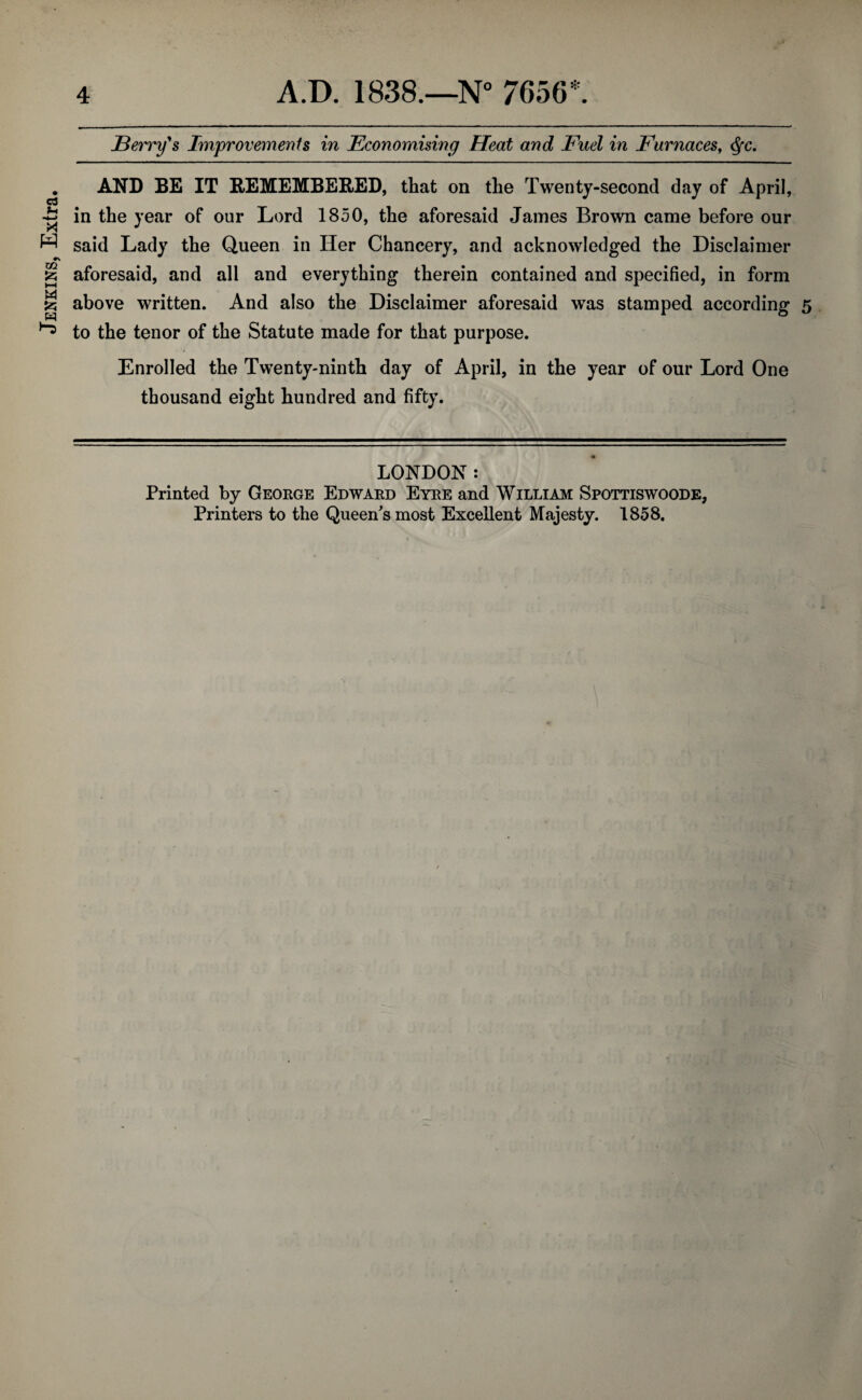 Jenkins, Extra. Berry's Improvements in Economising Heat and Fuel in Furnaces, Qc. AND BE IT REMEMBERED, that on the Twenty-second day of April, in the year of our Lord 1850, the aforesaid James Brown came before our said Lady the Queen in Her Chancery, and acknowledged the Disclaimer aforesaid, and all and everything therein contained and specified, in form above written. And also the Disclaimer aforesaid was stamped according 5 to the tenor of the Statute made for that purpose. Enrolled the Twenty-ninth day of April, in the year of our Lord One thousand eight hundred and fifty. LONDON: Printed by George Edward Eyre and William Spottiswoode, Printers to the Queen's most Excellent Majesty. 1858.