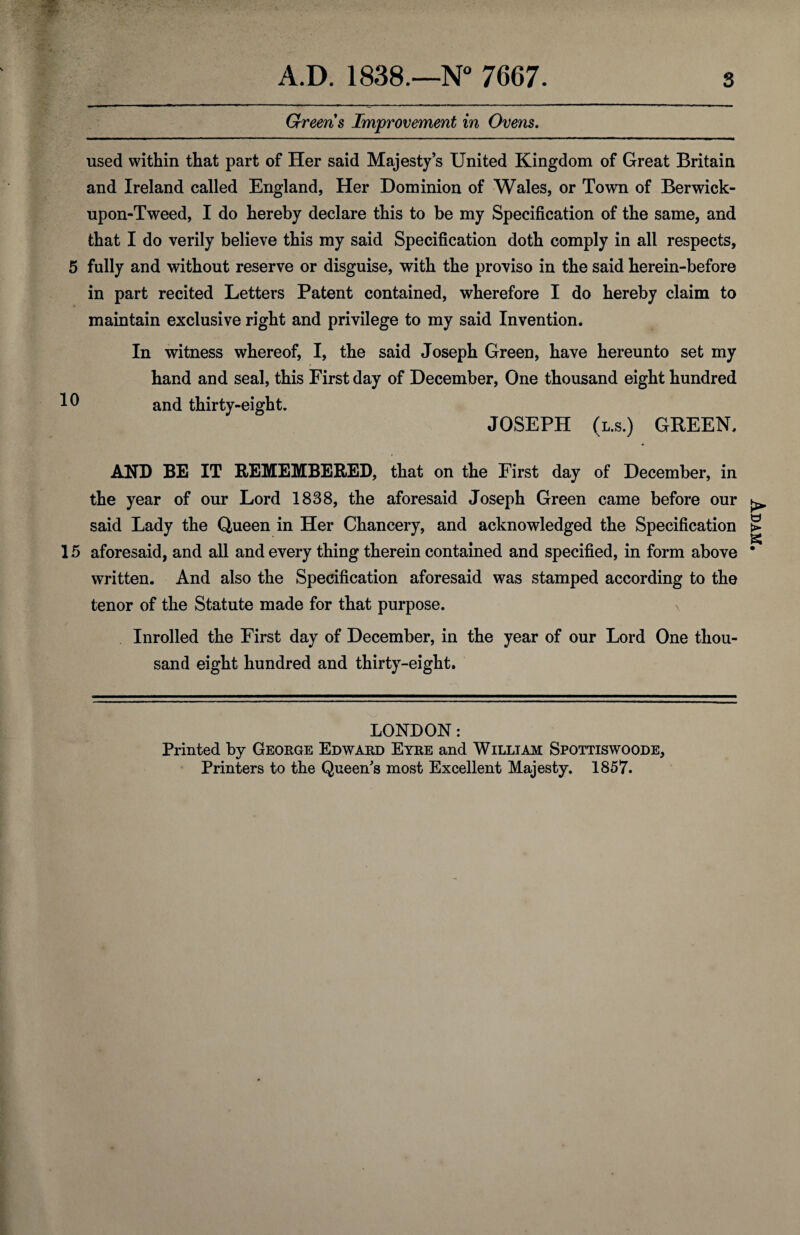 ■ 5r- Greens Improvement in Ovens. used within that part of Her said Majesty’s United Kingdom of Great Britain and Ireland called England, Her Dominion of Wales, or Town of Berwick- upon-Tweed, I do hereby declare this to be my Specification of the same, and that I do verily believe this my said Specification doth comply in all respects, 5 fully and without reserve or disguise, with the proviso in the said herein-before in part recited Letters Patent contained, wherefore I do hereby claim to maintain exclusive right and privilege to my said Invention. In witness whereof, I, the said Joseph Green, have hereunto set my * hand and seal, this First day of December, One thousand eight hundred 0 and thirty-eight. JOSEPH (l.s.) GREEN. AND BE IT REMEMBERED, that on the First day of December, in the year of our Lord 1838, the aforesaid Joseph Green came before our said Lady the Queen in Her Chancery, and acknowledged the Specification 15 aforesaid, and all and every thing therein contained and specified, in form above written. And also the Specification aforesaid was stamped according to the tenor of the Statute made for that purpose. Inrolled the First day of December, in the year of our Lord One thou¬ sand eight hundred and thirty-eight. LONDON: Printed by George Edward Eyre and William Spottiswoode, Printers to the Queen's most Excellent Majesty. 1857. PiVd y