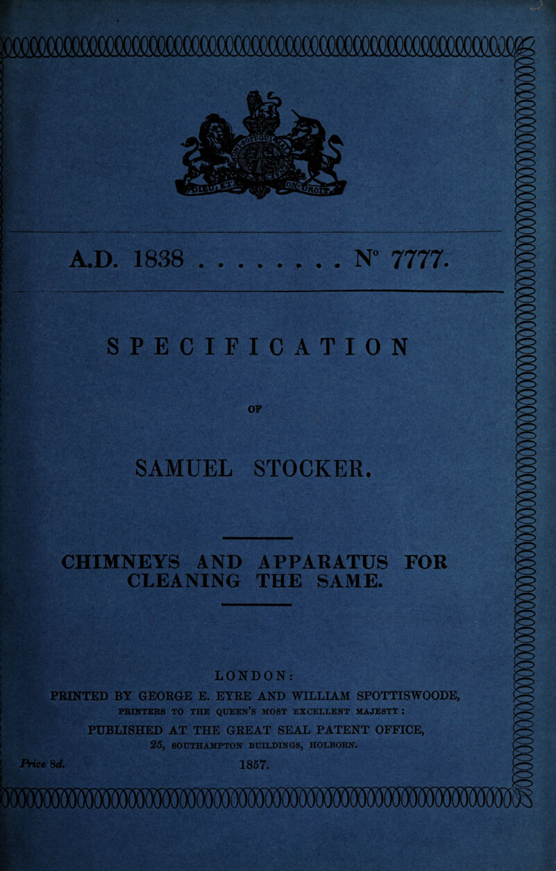 A.D. 1838 • » • • N° 7777. • • • • SPECIFICATION OP SAMUEL STOCKER. CHIMNEYS AND APPARATUS FOR CLEANING THE SAME. LONDON: PRINTED BY GEORGE E. EYRE AND WILLIAM SPOTTISWOODE, PRINTERS TO THE QUEEN’S MOST EXCELLENT MAJESTY I PUBLISHED AT THE GREAT SEAL PATENT OFFICE, 25, SOUTHAMPTON BUILDINGS, HOLBORN.