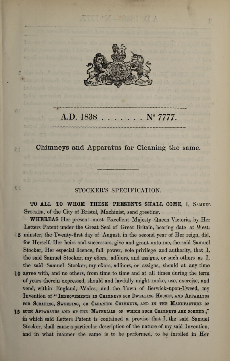 r Chimneys and Apparatus for Cleaning the same. C . } ,,4 * f f STOCKER’S SPECIFICATION. TO ALL TO WHOM THESE PRESENTS SHALL COME, I, Samuel Stocker, of the City of Bristol, Machinist, send greeting. WHEREAS Her present most Excellent Majesty Queen Victoria, by Her Letters Patent under the Creat Seal of Great Britain, bearing date at West- 5 minster, the Twenty-first day of August, in the second year of Her reign, did, for Herself, Her heirs and successors, give and grant unto me, the said Samuel Stocker, Her especial licence, full power, sole privilege and authority, that I, the said Samuel Stocker, my exors, adniors, and assigns, or such others as I, the said Samuel Stocker, my exors, adniors, or assigns, should at any time 10 agree with, and no others, from time to time and at all times during the term of years therein expressed, should and lawfully might make, use, exercise, and vend, within England, Wales, and the Town of Berwick-upon-Tweed, my Invention of “ Improvements in Chimneys for Dwelling Houses, and Apparatus for Scraping, Sweeping, or Cleaning Chimneys, and in the Manufacture of 15 such Apparatus and of the Materials of which such Chimneys are formed in which said Letters Patent is contained a proviso that I, the said Samuel Stocker, shall cause a particular description of the nature of my said Invention, and in what manner the same is to be performed, to be inrolled in Her