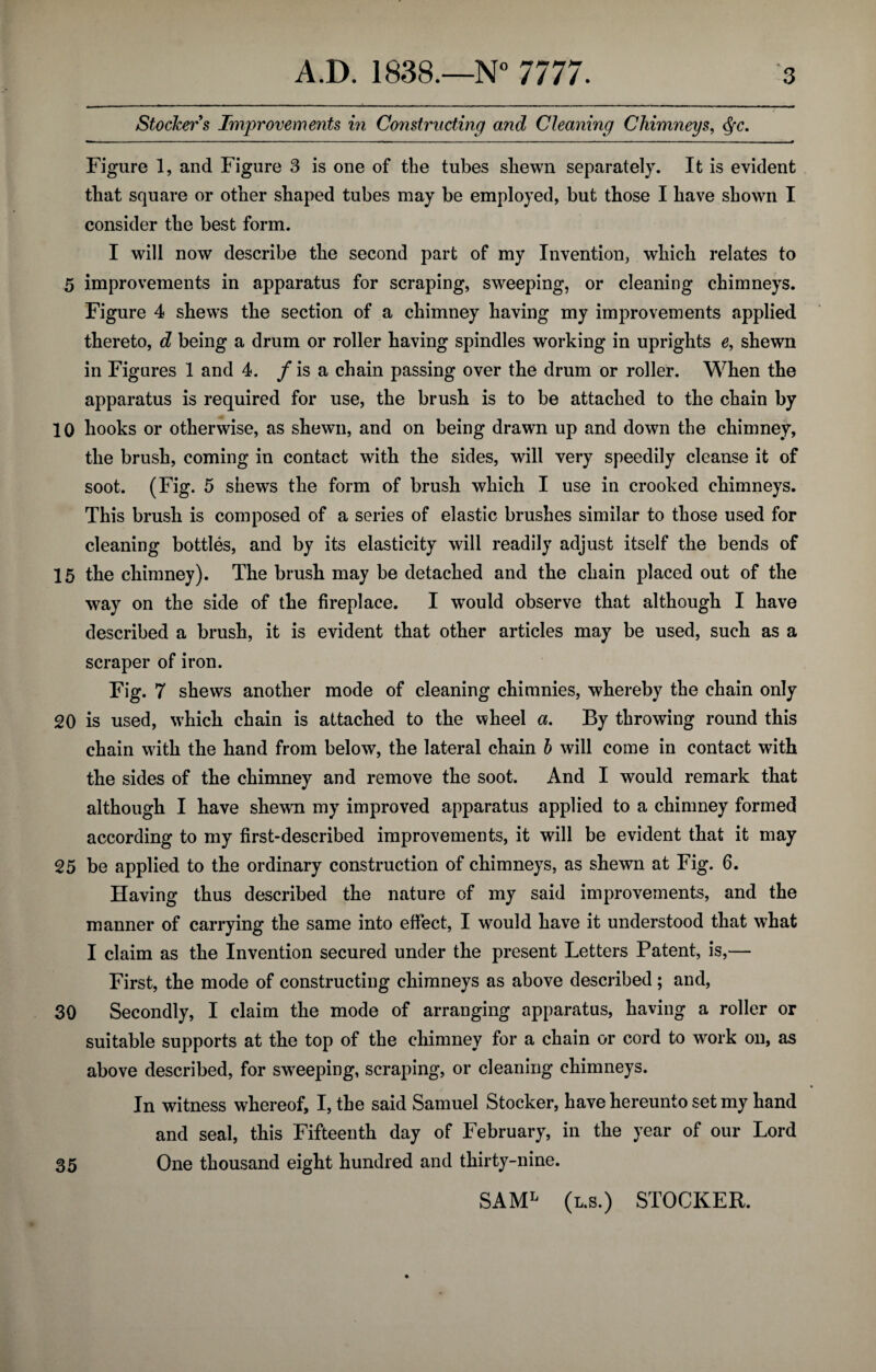 Stockers Improvements in Constructing and Cleaning Chimneys, <§c. Figure 1, and Figure 3 is one of the tubes shewn separately. It is evident that square or other shaped tubes may be employed, but those I have shown I consider the best form. I will now describe the second part of my Invention, which relates to 5 improvements in apparatus for scraping, sweeping, or cleaning chimneys. Figure 4 shews the section of a chimney having my improvements applied thereto, d being a drum or roller having spindles working in uprights e, shewn in Figures 1 and 4. / is a chain passing over the drum or roller. When the apparatus is required for use, the brush is to be attached to the chain by 10 hooks or otherwise, as shewn, and on being drawn up and down the chimney, the brush, coming in contact with the sides, will very speedily cleanse it of soot. (Fig. 5 shews the form of brush which I use in crooked chimneys. This brush is composed of a series of elastic brushes similar to those used for cleaning bottles, and by its elasticity will readily adjust itself the bends of 15 the chimney). The brush may be detached and the chain placed out of the way on the side of the fireplace. I would observe that although I have described a brush, it is evident that other articles may be used, such as a scraper of iron. Fig. 7 shews another mode of cleaning chimnies, whereby the chain only 20 is used, which chain is attached to the wheel a. By throwing round this chain with the hand from below, the lateral chain b will come in contact with the sides of the chimney and remove the soot. And I would remark that although I have shewm my improved apparatus applied to a chimney formed according to my first-described improvements, it will be evident that it may 25 be applied to the ordinary construction of chimneys, as shewn at Fig. 6. Having thus described the nature of my said improvements, and the manner of carrying the same into effect, I would have it understood that what I claim as the Invention secured under the present Letters Patent, is,— First, the mode of constructing chimneys as above described ; and, 30 Secondly, I claim the mode of arranging apparatus, having a roller or suitable supports at the top of the chimney for a chain or cord to work on, as above described, for sweeping, scraping, or cleaning chimneys. In witness whereof, I, the said Samuel Stocker, have hereunto set my hand and seal, this Fifteenth day of February, in the year of our Lord 35 One thousand eight hundred and thirty-nine. SAML (l.s.) STOCKER.