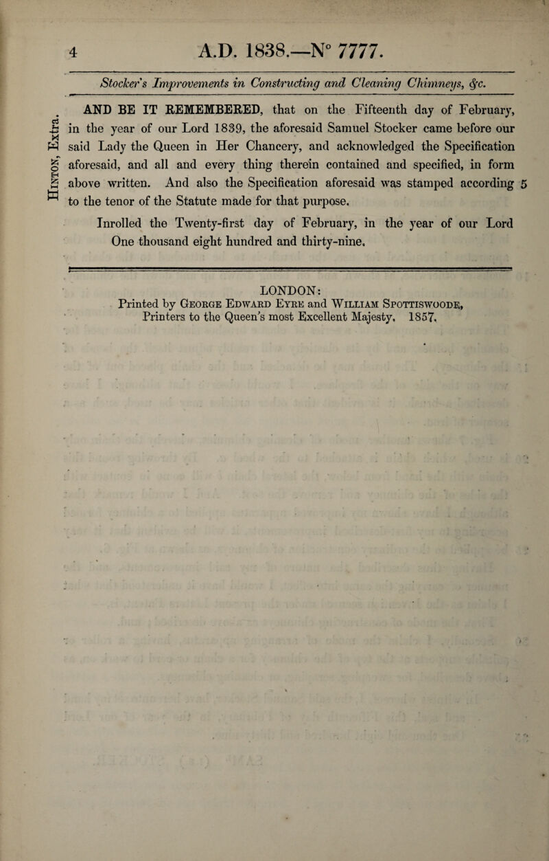 Hinton, Extra. Stocker s Improvements in Constructing and Cleaning Chimneys, <$c. AND BE IT REMEMBERED, that on the Fifteenth day of February, in the year of our Lord 1839, the aforesaid Samuel Stocker came before our said Lady the Queen in Her Chancery, and acknowledged the Specification aforesaid, and all and every thing therein contained and specified, in form above written. And also the Specification aforesaid was stamped according 5 to the tenor of the Statute made for that purpose. Inrolled the Twenty-first day of February, in the year of our Lord One thousand eight hundred and thirty-nine. LONDON: Printed by George Edward Eyre and William Spottiswoode, Printers to the Queen's most Excellent Majesty, 1857.