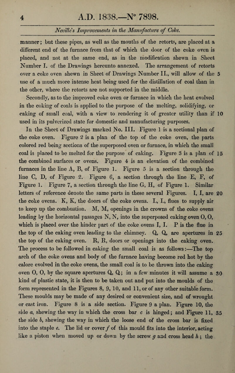 Nevilles Improvements in the Manufacture of Coke. manner; but these pipes, as well as the mouths of the retorts are placed at a different end of the furnace from that of which the door of the coke oven is placed, and not at the same end, as in the modification shewn in Sheet Number I. of the Drawings hereunto annexed. The arrangement of retorts over a coke oven shewn in Sheet of Drawings Number II., will allow of the 5 use of a much more intense heat being used for the distillation of coal than in the other, where the retorts are not supported in the middle. Secondly, as to the improved coke oven or furnace in which the heat evolved in the coking of coals is applied to the purpose of the melting, solidifying, or caking of small coal, with a view to rendering it of greater utility than if 10 used in its pulverized state for domestic and manufacturing purposes. In the Sheet of Drawings marked No. III. Figure 1 is a sectional plan of the coke oven. Figure 2 is a plan of the top of the coke oven, the parts colored red being sections of the superposed oven or furnace, in which the small coal is placed to be melted for the purpose of caking. Figure 3 is a plan of 15 the combined surfaces or ovens. Figure 4 is an elevation of the combined furnaces in the line A, B, of Figure 1. Figure 5 is a section through the line C, D, of Figure 2. Figure 6, a section through the line E, F, of Figure 1. Figure 7, a section through the line G, H, of Figure I. Similar letters of reference denote the same parts in these several Figures. I, I, are 20 the coke ovens. K, K, the doors of the coke ovens. L, L, flues to supply air to keep up the combustion. M, M, openings in the crowns of the coke ovens leading by the horizontal passages N, N, into the superposed caking oven 0, 0, which is placed over the hinder part of the coke ovens I, I. P is the flue in the top of the caking oven leading to the chimney. Q, Q, are apertures in 25 the top of the caking oven. R, R, doors or openings into the caking oven. The process to be followed in caking the small coal is as follows:—The top arch of the coke ovens and body of the furnace having become red hot by the calorc evolved in the coke ovens, the small coal is to be thrown into the cakimr oven 0, 0, by the square apertures Q, Q; in a few minutes it will assume a 30 kind of plastic state, it is then to be taken out and put into the moulds of the form represented in the Figures 8, 9, 10, and 11, or of any other suitable form. These moulds may be made of any desired or convenient size, and of wrought or cast iron. Figure 8 is a side section. Figure 9 a plan. Figure 10, the side a, shewing the way in which the cross bar c is hinged; and Figure 11, 35 the side 6, shewing the way in which the loose end of the cross bar is fixed i nto the staple e. The lid or cover f of this mould fits into the interior, acting like a piston when moved up or down by the screw g and cross head h ; the