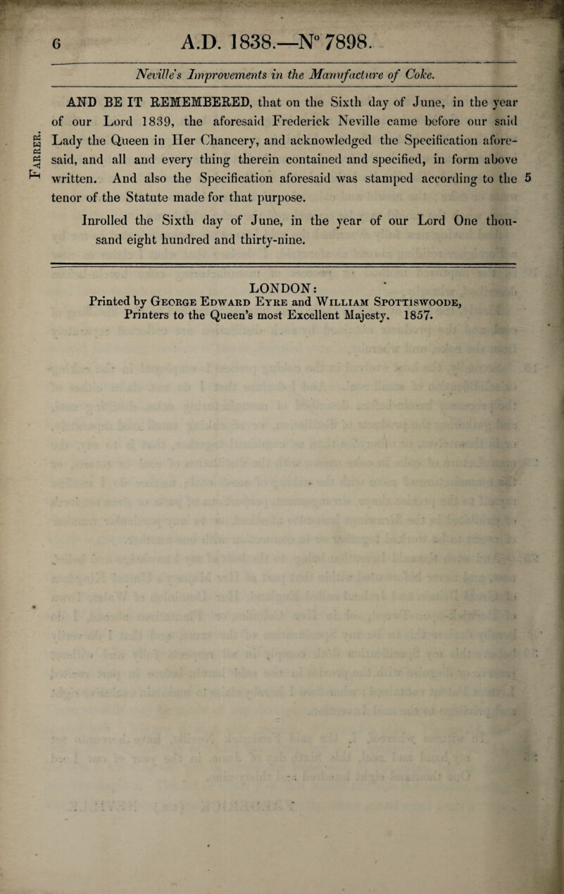 Farrer. Neville's Improvements in the Manufacture of Coke. AND BE IT REMEMBERED, that on the Sixth day of June, in the year of our Lord 1839, the aforesaid Frederick Neville came before our said Lady the Queen in Her Chancery, and acknowledged the Specification afore¬ said, and all and every thing therein contained and specified, in form above written. And also the Specification aforesaid was stamped according to the 5 tenor of the Statute made for that purpose. Inrolled the Sixth day of June, in the year of our Lord One thou¬ sand eight hundred and thirty-nine. LONDON: Printed by George Edward Eyre and William Spottiswoode, Printers to the Queen’s most Excellent Majesty. 1857.