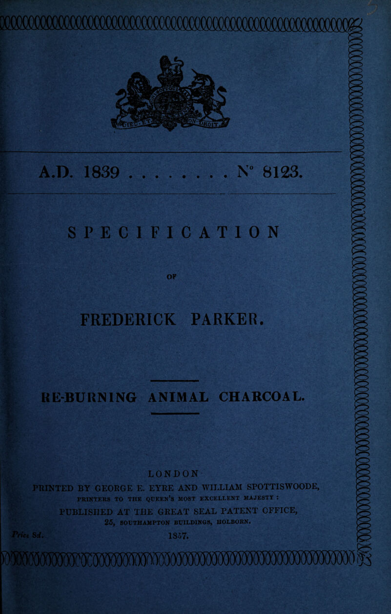 A.D. 1839 .N 8123. SPECIFICATION OF FREDERICK PARKER. RE-BURNING ANIMAL CHARCOAL. . .t LONDON PRINTED BY GEORGE E. EYRE AND WILLIAM SPOTTISWOODE, PRINTERS TO THE QUEEN’S MOST EXCELLENT MAJESTY : PUBLISHED AT THE GREAT SEAL PATENT OFFICE, 25, SOUTHAMPTON BUILDINGS, HOLBORN. Price Sd. 1857.