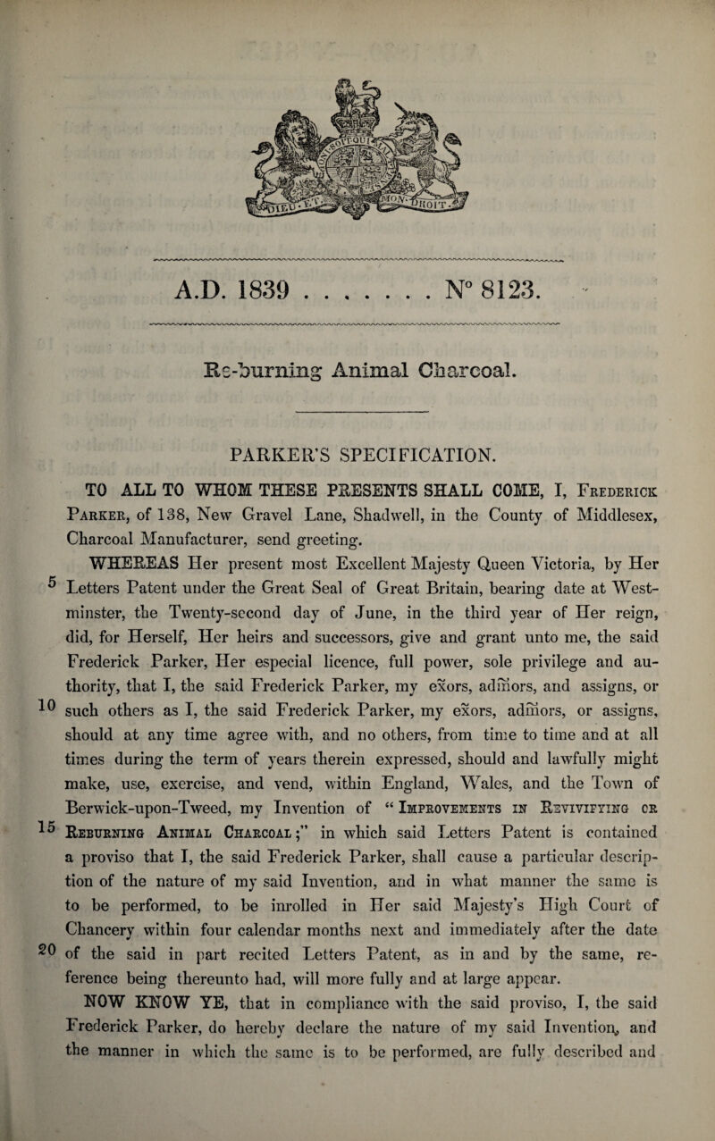 A.D. 1839 N° 8123 Re-burning Animal Charcoal. PARKER’S SPECIFICATION. TO ALL TO WHOM THESE PRESENTS SHALL COME, I, Frederick Parker, of 138, New Gravel Lane, Skadwell, in the County of Middlesex, Charcoal Manufacturer, send greeting. WHEREAS Her present most Excellent Majesty Queen Victoria, by Her 5 Letters Patent under the Great Seal of Great Britain, bearing date at West¬ minster, the Twenty-second day of June, in the third year of Her reign, did, for Herself, Her heirs and successors, give and grant unto me, the said Frederick Parker, Her especial licence, full power, sole privilege and au¬ thority, that I, the said Frederick Parker, my exors, admors, and assigns, or such others as I, the said Frederick Parker, my exors, admors, or assigns, should at any time agree with, and no others, from time to time and at all times during the term of years therein expressed, should and lawfully might make, use, exercise, and vend, within England, Wales, and the Town of Berwick-upon-Tweed, my Invention of “ Improvements in Revivifying cr Reburning Animal Charcoal;” in which said Letters Patent is contained a proviso that I, the said Frederick Parker, shall cause a particular descrip¬ tion of the nature of my said Invention, and in what manner the same is to be performed, to be inrolled in Her said Majesty’s High Court of Chancery within four calendar months next and immediately after the date 20 of the said in part recited Letters Patent, as in and by the same, re¬ ference being thereunto had, will more fully and at large appear. NOW KNOW YE, that in compliance with the said proviso, I, the said Frederick Parker, do hereby declare the nature of my said Invention* and the manner in which the same is to be performed, are fully described and