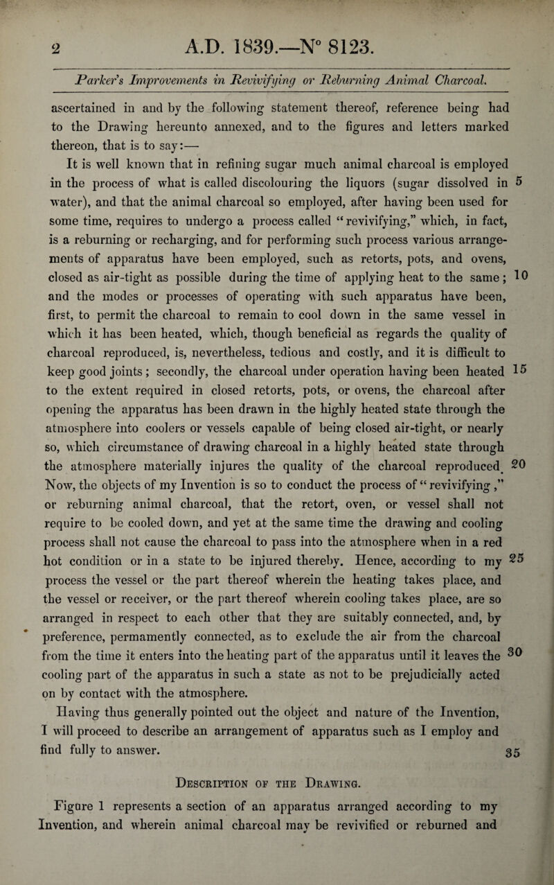 Parkers Improvements in Revivifying or lieburning Animal Charcoal. ascertained in and by the following statement thereof, reference being had to the Drawing hereunto annexed, and to the figures and letters marked thereon, that is to say:— It is well known that in refining sugar much animal charcoal is employed in the process of what is called discolouring the liquors (sugar dissolved in 5 water), and that the animal charcoal so employed, after having been used for some time, requires to undergo a process called “ revivifying,” which, in fact, is a reburning or recharging, and for performing such process various arrange¬ ments of apparatus have been employed, such as retorts, pots, and ovens, closed as air-tight as possible during the time of applying heat to the same; 10 and the modes or processes of operating with such apparatus have been, first, to permit the charcoal to remain to cool down in the same vessel in which it has been heated, which, though beneficial as regards the quality of charcoal reproduced, is, nevertheless, tedious and costly, and it is difficult to keep good joints; secondly, the charcoal under operation having been heated 15 to the extent required in closed retorts, pots, or ovens, the charcoal after opening the apparatus has been drawn in the highly heated state through the atmosphere into coolers or vessels capable of being closed air-tight, or nearly so, which circumstance of drawing charcoal in a highly heated state through the atmosphere materially injures the quality of the charcoal reproduced. 20 Now, the objects of my Invention is so to conduct the process of “ revivifying ,” or reburning animal charcoal, that the retort, oven, or vessel shall not require to be cooled down, and yet at the same time the drawing and cooling process shall not cause the charcoal to pass into the atmosphere when in a red hot condition or in a state to be injured thereby. Hence, according to my 25 process the vessel or the part thereof wherein the heating takes place, and the vessel or receiver, or the part thereof wherein cooling takes place, are so arranged in respect to each other that they are suitably connected, and, by preference, permamently connected, as to exclude the air from the charcoal from the time it enters into the heating part of the apparatus until it leaves the cooling part of the apparatus in such a state as not to be prejudicially acted on by contact with the atmosphere. Having thus generally pointed out the object and nature of the Invention, I will proceed to describe an arrangement of apparatus such as I employ and find fully to answer. 35 Description of the Drawing. Figure 1 represents a section of an apparatus arranged according to my Invention, and wherein animal charcoal mav be revivified or reburned and