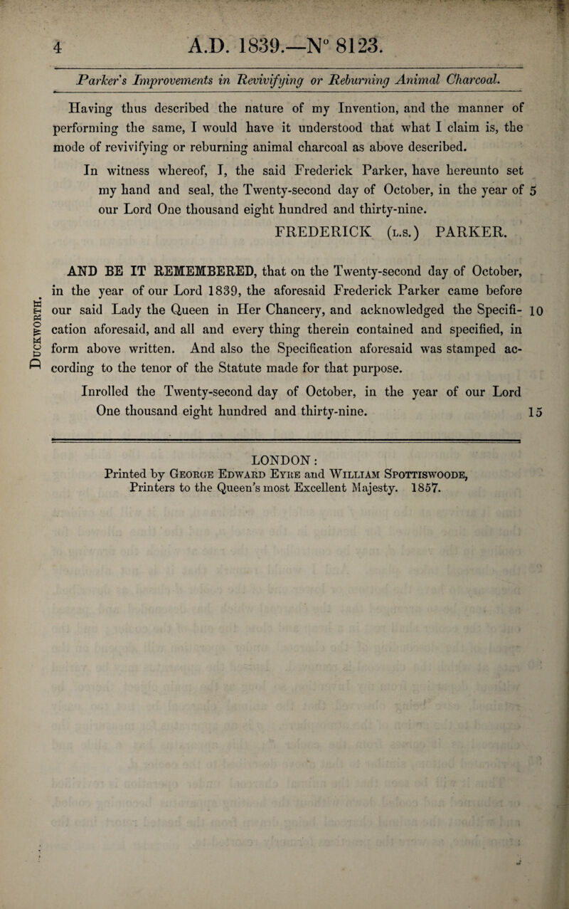 Duckworth. Parker s Improvements in Revivifying or Reburning Animal Charcoal. Having thus described the nature of my Invention, and the manner of performing the same, I would have it understood that what I claim is, the mode of revivifying or reburning animal charcoal as above described. In witness whereof, I, the said Frederick Parker, have hereunto set my hand and seal, the Twenty-second day of October, in the year of 5 our Lord One thousand eight hundred and thirty-nine. FREDERICK (l.s.) PARKER. AND BE IT REMEMBERED, that on the Twenty-second day of October, in the year of our Lord 1839, the aforesaid Frederick Parker came before our said Lady the Queen in Her Chancery, and acknowledged the Specifi- 10 cation aforesaid, and all and every thing therein contained and specified, in form above written. And also the Specification aforesaid was stamped ac¬ cording to the tenor of the Statute made for that purpose. Inrolled the Twenty-second day of October, in the year of our Lord One thousand eight hundred and thirty-nine. 15 LONDON: Printed by George Edward Eyre and William Spottiswoode, Printers to the Queen's most Excellent Majesty. 1857.