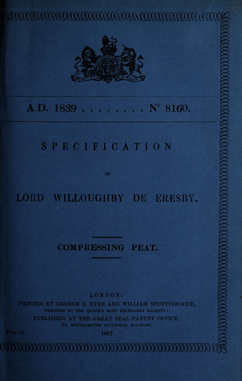 mmmmmmmmmmmmv A D. 1839.N° 8160. SPECIFICATION ov LORD WILLOUGHBY DE ERESBY m COMPRESSING PEAT. LONDON: FRINTED BY GEORGE E. EYRE AND WILLIAM SPOTTISWOODE, PRINTERS TO THE QUEEN’S MOST EXCELLENT MAJESTY : PUBLISHED AT THE GREAT SEAL PATENT OFFICE, 25, SOUTHAMPTON BUILDINGS, HOLBORN. Price *id. 1857.