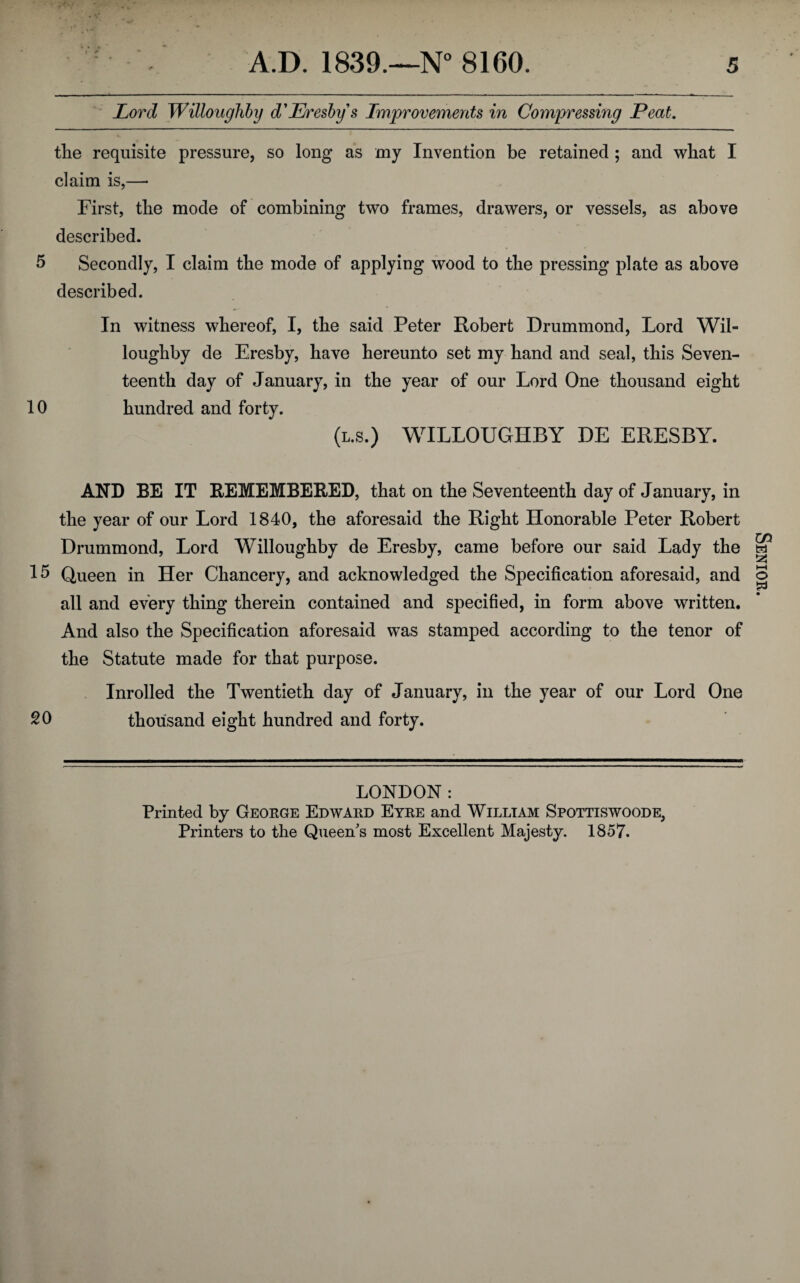 Lord Willoughby d'Eresby s Improvements in Compressing Peat. tlie requisite pressure, so long as my Invention be retained ; and what I claim is,— First, the mode of combining two frames, drawers, or vessels, as above described. 5 Secondly, I claim the mode of applying wood to the pressing plate as above described. In witness whereof, I, the said Peter Robert Drummond, Lord Wil¬ loughby de Eresby, have hereunto set my hand and seal, this Seven¬ teenth day of January, in the year of our Lord One thousand eight 10 hundred and forty. (l.s.) WILLOUGHBY DE ERESBY. AND BE IT REMEMBERED, that on the Seventeenth day of January, in the year of our Lord 1840, the aforesaid the Right Honorable Peter Robert Drummond, Lord Willoughby de Eresby, came before our said Lady the 15 Queen in Her Chancery, and acknowledged the Specification aforesaid, and all and every thing therein contained and specified, in form above written. And also the Specification aforesaid was stamped according to the tenor of the Statute made for that purpose. Inrolled the Twentieth day of January, in the year of our Lord One SO thousand eight hundred and forty. LONDON: Printed by George Edward Eyre and Willtam Spottiswoode, Printers to the Queen's most Excellent Majesty. 1857. Senior.