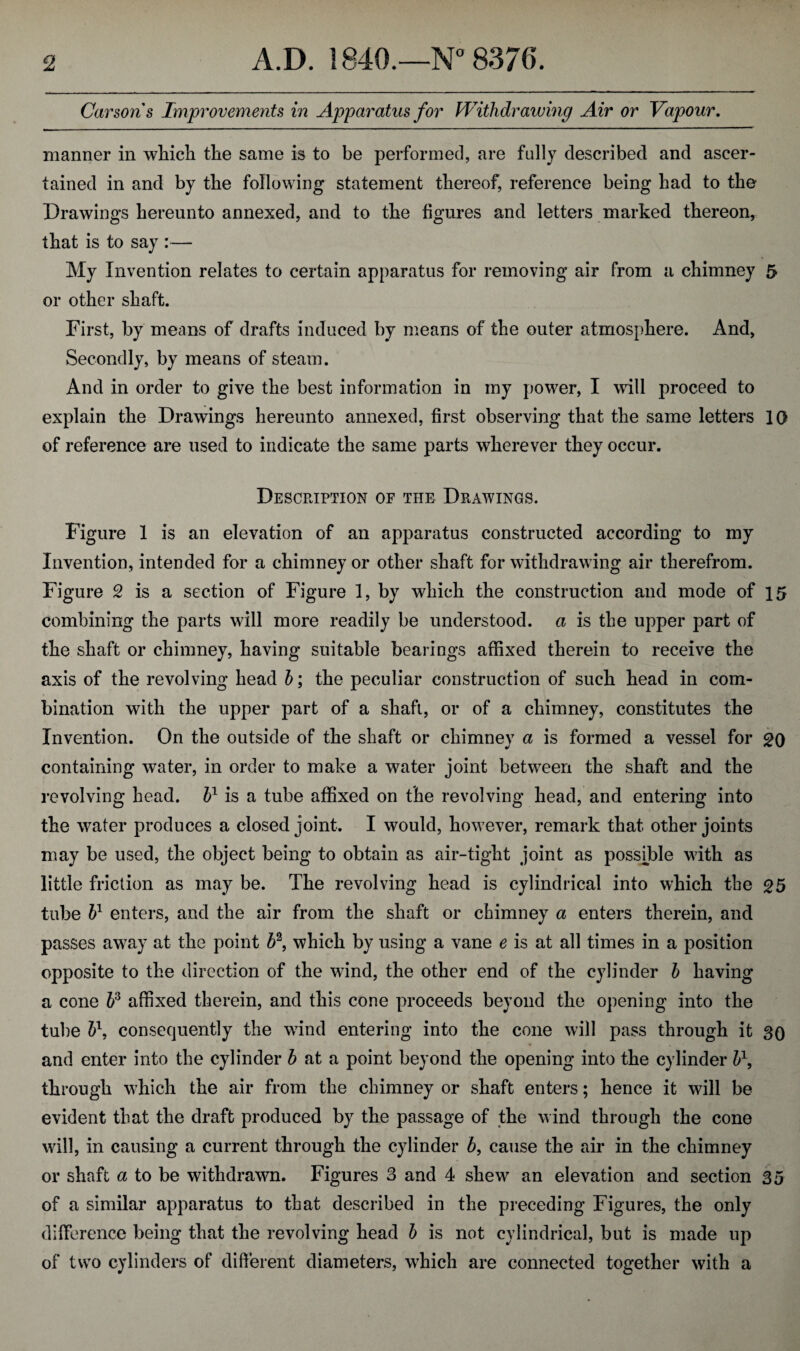 Carson's Improvements in Apparatus for Withdrawing Air or Vapour. manner in which the same is to be performed, are fully described and ascer¬ tained in and by the following statement thereof, reference being had to the Drawings hereunto annexed, and to the figures and letters marked thereon, that is to say :— My Invention relates to certain apparatus for removing air from a chimney 5 or other shaft. First, by means of drafts induced by means of the outer atmosphere. And, Secondly, by means of steam. And in order to give the best information in my power, I will proceed to explain the Drawings hereunto annexed, first observing that the same letters 10 of reference are used to indicate the same parts wherever they occur. Description of the Drawings. Figure 1 is an elevation of an apparatus constructed according to my Invention, intended for a chimney or other shaft for withdrawing air therefrom. Figure 2 is a section of Figure 1, by which the construction and mode of 15 combining the parts will more readily be understood, a is the upper part of the shaft or chimney, having suitable bearings affixed therein to receive the axis of the revolving head b; the peculiar construction of such head in com¬ bination with the upper part of a shaft, or of a chimney, constitutes the Invention. On the outside of the shaft or chimney a is formed a vessel for go containing water, in order to make a water joint between the shaft and the revolving head, b1 is a tube affixed on the revolving head, and entering into the water produces a closed joint. I would, however, remark that other joints may be used, the object being to obtain as air-tight joint as possible with as little friction as may be. The revolving head is cylindrical into which the g5 tube bl enters, and the air from the shaft or chimney a enters therein, and passes away at the point &2, which by using a vane e is at all times in a position opposite to the direction of the wind, the other end of the cylinder b having a cone 63 affixed therein, and this cone proceeds beyond the opening into the tube b\ consequently the wind entering into the cone will pass through it SO and enter into the cylinder b at a point beyond the opening into the cylinder b\ through which the air from the chimney or shaft enters; hence it will be evident that the draft produced by the passage of the wind through the cone will, in causing a current through the cylinder b, cause the air in the chimney or shaft a to be withdrawn. Figures 3 and 4 shew an elevation and section 35 of a similar apparatus to that described in the preceding Figures, the only difference being that the revolving head b is not cylindrical, but is made up of two cylinders of different diameters, which are connected together with a