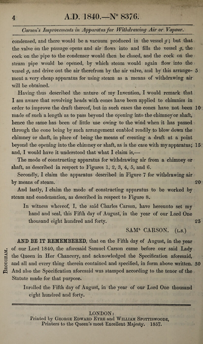 Brougham. Carsons Improvements in Apparatus for Withdrawing Air or Vapour. condensed, and tliere would be a vacuum produced in the vessel g; but that the valve on the passage opens and air flows into and fills the vessel g, the cock on the pipe to the condenser would then be closed, and the cock on the steam pipe would be opened, by which steam would again flow into the vessel g, and drive out the air therefrom by the air valve, and by this arrange- 5 ment a very cheap apparatus for using steam as a means of withdrawing air will be obtained. Having thus described the nature of my Invention, I would remark that I am aware that revolving heads with cones have been applied to chimnies in order to improve the draft thereof, but in such cases the cones have not been 10 made of such a length as to pass beyond the opening into the chimney or shaft, hence the same has been of little use owing to the wind when it has passed through the cone being by such arrangement enabled readily to blow down the chimney or shaft, in place of being the means of creating a draft at a point beyond the opening into the chimney or shaft, as is the case with my apparatus; 15 and, I would have it understood that what I claim is,— The mode of constructing apparatus for withdrawing air from a chimney or shaft, as described in respect to Figures 1, 2, 3, 4, 5, and 6. Secondly, I claim the apparatus described in Figure 7 for withdrawing air by means of steam. 20 And lastly, I claim the mode of constructing apparatus to be worked by steam and condensation, as described in respect to Figure 8. In witness whereof, I, the said Charles Carson, have hereunto set my hand and seal, this Fifth day of August, in the year of our Lord One thousand eight hundred and forty. 25 SAML CARSON, (l.s.) AND BE IT REMEMBERED, that on the Fifth day of August, in the year of our Lord 1840, the aforesaid Samuel Carson came before our said Lady the Queen in Her Chancery, and acknowledged the Specification aforesaid, and all and every thing therein contained and specified, in form above written. 30 And also the Specification aforesaid was stamped according to the tenor of the Statute made for that purpose. Inrolled the Fifth day of August, in the year of our Lord One thousand eight hundred and forty. LONDON: Printed by George Edward Eyre and William Spottiswoode, Printers to the Queen’s most Excellent Majesty. 1857.