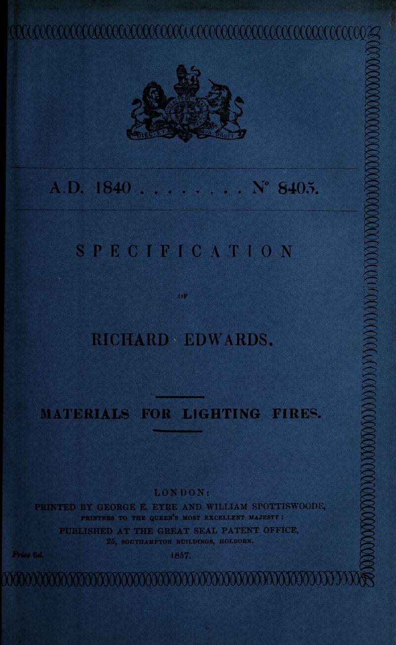 A.D. 1840 N” 8405. '7.‘ 'r< SPECIFtCATION <»P RICHARI^EDWARDS. MATERIALS FOR LIGHTING FIRES. LONDON: PMNTED BY GEORGE E. EYRE AND WILLIAM SrOTTISW'OODi; PRINTERS TO THE QUEEN’s MOST EXCELLENT MAJESTY ; PUBLISHED AT THE GREAT SEAL PATENT OFFICE, 25, SOUTHAMPTON BUILDINGS, HOLBORN. PrieM^ 1857.