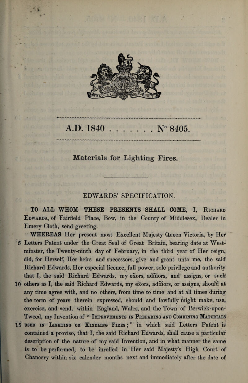 Materials for Lighting Fires. EDWARDS’ SPECIFICATION. TO ALL WHOM THESE PRESENTS SHALL COME, I, Richard Edwards, of Fairfield Place, Bow, in the County of Middlesex, Dealer in Emery Cloth, send greeting. ■ WHEREAS Her present most Excellent Majesty Queen Victoria, by Her 5 Letters Patent under the Great Seal of Great Britain, bearing date at West¬ minster, the Twenty-ninth day of February, in the third year of Her reign, did, for Herself, Her heirs and successors, give and grant unto me, the said Richard Edwards, Her especial licence, full power, sole privilege and authority that I, the said Richard Edwards, my exors, admors, and assigns, or snch 10 others as I, the said Richard Edwards, my exors, admors, or assigns, should at any time agree with, and no others, from time to time and at all times during the term of years therein expressed, should and lawfully might make, use, exercise, and vend, within England, Wales, and the Town of Berwick-upon- Tweed, my Invention of “ Improvements in Preparing and Combining Materials 15 USED IN Lighting or Kindling Fires;” in which said Letters Patent is contained a proviso, that I, the said Richard Edwards, shall cause a particular description of the nature of my said Invention, and in what manner the same is to be performed, to be inrolled in Her said Majesty’s High Court of Chancery within six calender months next and immediately after the date of