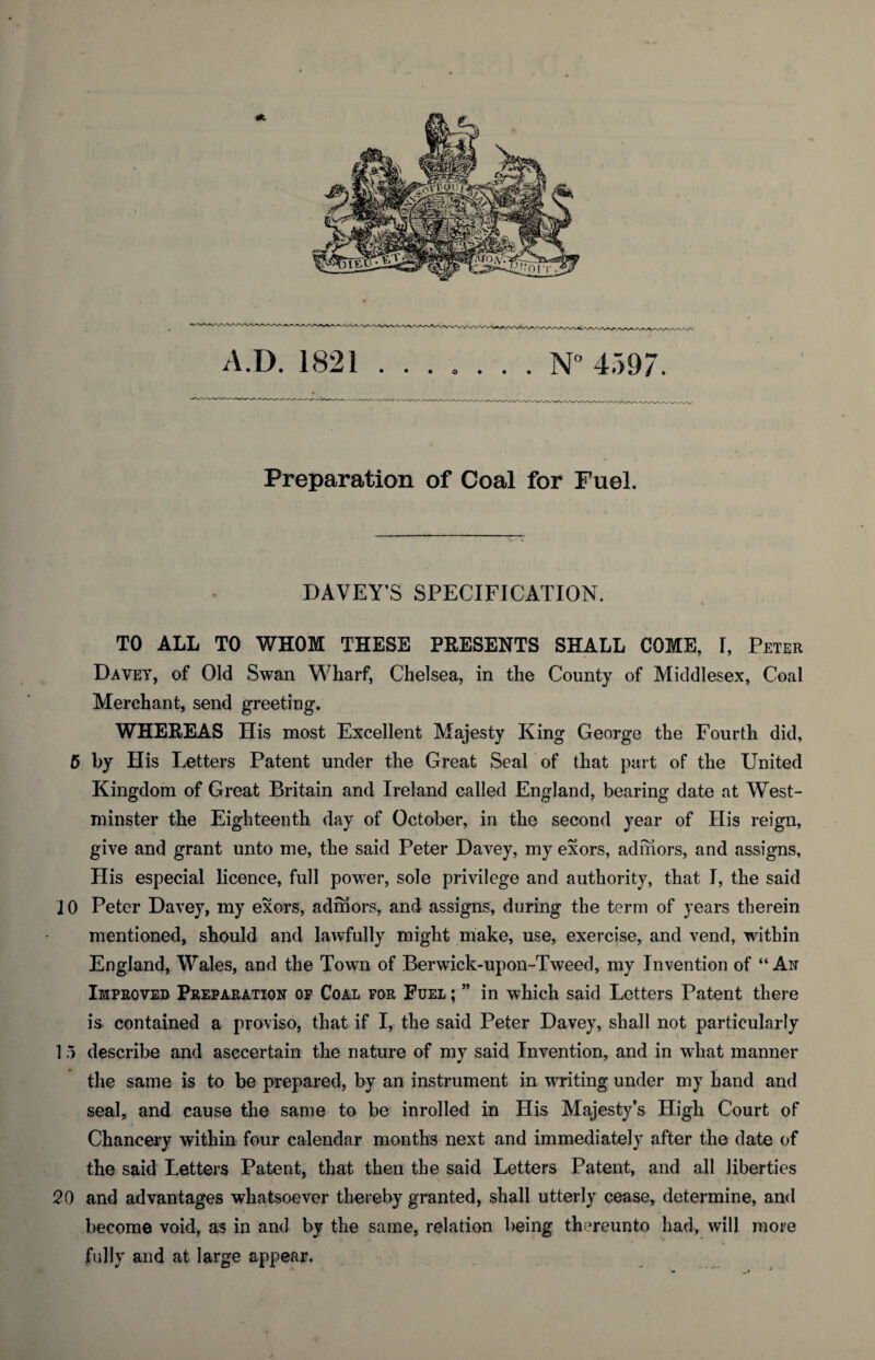 Preparation of Coal for Fuel. DAVEY’S SPECIFICATION. i TO ALL TO WHOM THESE PRESENTS SHALL COME, I, Peter Davey, of Old Swan Wharf, Chelsea, in the County of Middlesex, Coal Merchant, send greeting. WHEREAS His most Excellent Majesty King George the Fourth did, 5 by His Letters Patent under the Great Seal of that part of the United Kingdom of Great Britain and Ireland called England, bearing date at West¬ minster the Eighteenth day of October, in the second year of His reign, give and grant unto me, the said Peter Davey, my exors, adhiors, and assigns. His especial licence, full power, sole privilege and authority, that I, the said 10 Peter Davey, my exors, admors, and assigns, during the term of years therein mentioned, should and lawfully might make, use, exercise, and vend, within England, Wales, and the Town of Berwick-upon-Tweed, my Invention of “An Improved Preparation of Coal for Fuel ; ” in which said Letters Patent there is contained a proviso, that if I, the said Peter Davey, shall not particularly 15 describe and asccertain the nature of my said Invention, and in what manner the same is to be prepared, by an instrument in writing under my hand and seal, and cause the same to be inrolled in His Majesty’s High Court of Chancery within four calendar months next and immediately after the date of the said Letters Patent, that then the said Letters Patent, and all liberties 20 and advantages whatsoever thereby granted, shall utterly cease, determine, and become void, as in and by the same, relation being thereunto had, will more fully and at large appear.