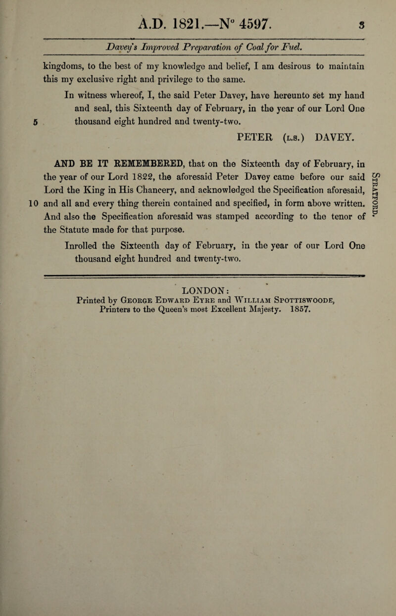 Davey's Improved Preparation of Coal for Fuel. kingdoms, to the best of my knowledge and belief, I am desirous to maintain this my exclusive right and privilege to the same. In witness whereof, I, the said Peter Davey, have hereunto set my hand and seal, this Sixteenth day of February, in the year of our Lord One 5 thousand eight hundred and twenty-two. PETER (l.s.) DAVEY. AND BE IT REMEMBERED, that on the Sixteenth day of February, in the year of our Lord 1822, the aforesaid Peter Davey came before our said Lord the King in His Chancery, and acknowledged the Specification aforesaid, 10 and all and every thing therein contained and specified, in form above written. And also the Specification aforesaid was stamped according to the tenor of the Statute made for that purpose. Inrolled the Sixteenth day of February, in the year of our Lord One thousand eight hundred and twenty-two. LONDON: Printed by George Edward Eyre and William Spottiswoode; Printers to the Queen’s most Excellent Majesty. 1857. V Stratford.