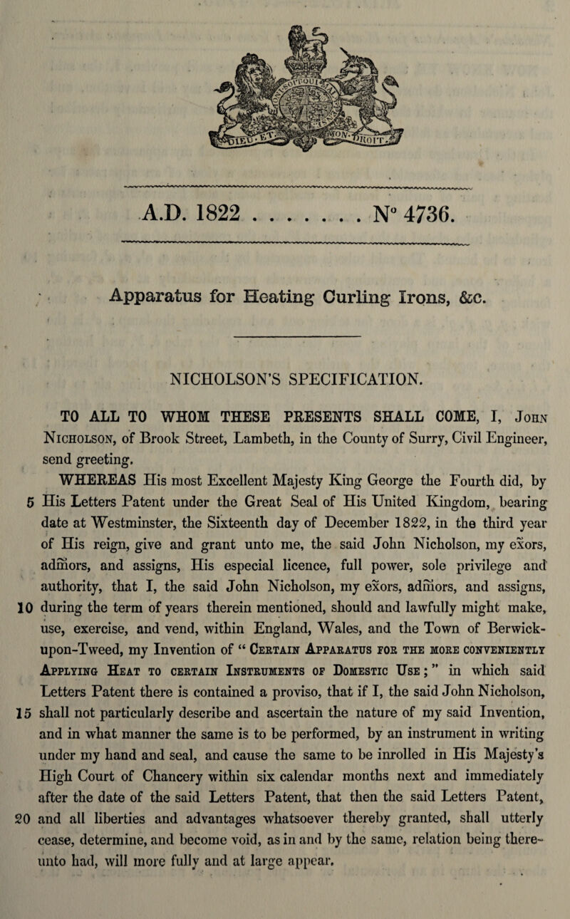 A.D. 1822 .N° 4736. »WVVVW\»V« Apparatus for Heating Curling Irons, &c. NICHOLSON’S SPECIFICATION. TO ALL TO WHOM THESE PEESENTS SHALL COME, I, John Nicholson, of Brook Street, Lambeth, in the County of Surry, Civil Engineer, send greeting. WHEREAS His most Excellent Majesty King George the Fourth did, by 5 His Letters Patent under the Great Seal of His United Kingdom, bearing date at Westminster, the Sixteenth day of December 1822, in the third year of His reign, give and grant unto me, the said John Nicholson, my exors, admors, and assigns, His especial licence, full power, sole privilege and authority, that I, the said John Nicholson, my exors, admors, and assigns, 10 during the term of years therein mentioned, should and lawfully might make, r __ ____ use, exercise, and vend, within England, Wales, and the Town of Berwick- upon-Tweed, my Invention of “ Certain Apparatus tor the more conveniently Applying Heat to certain Instruments op Domestic Use ; ” in which said Letters Patent there is contained a proviso, that if I, the said John Nicholson, 15 shall not particularly describe and ascertain the nature of my said Invention, and in what manner the same is to be performed, by an instrument in writing under my hand and seal, and cause the same to be inrolled in His Majesty’s High Court of Chancery within six calendar months next and immediately after the date of the said Letters Patent, that then the said Letters Patent, 20 and all liberties and advantages whatsoever thereby granted, shall utterly cease, determine, and become void, as in and by the same, relation being there¬ unto had, will more fully and at large appear.