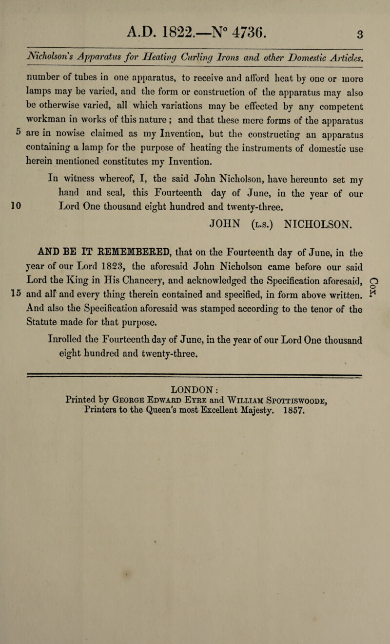 Nicholsons Apparatus for Heating Curling Irons and other Domestic Articles. number of tubes in one apparatus, to receive and afford heat by one or more lamps may be varied, and the form or construction of the apparatus may also be otherwise varied, all which variations may be effected by any competent workman in works of this nature ; and that these mere forms of the apparatus 5 are in nowise claimed as my Invention, but the constructing an apparatus containing a lamp for the purpose of heating the instruments of domestic use herein mentioned constitutes my Invention. In witness whereof, I, the said John Nicholson, have hereunto set my hand and seal, this Fourteenth day of June, in the year of our 10 Lord One thousand eight hundred and twenty-three. JOHN (l.s.) NICHOLSON. AND BE IT REMEMBERED, that on the Fourteenth day of June, in the year of our Lord 1823, the aforesaid John Nicholson came before our said Lord the King in His Chancery, and acknowledged the Specification aforesaid, 15 and all and every thing therein contained and specified, in form above written. And also the Specification aforesaid was stamped according to the tenor of the Statute made for that purpose. Inrolled the Fourteenth day of June, in the year of our Lord One thousand eight hundred and twenty-three. LONDON: Printed by George Edward Eyre and William Spottiswoode, Printers to the Queen's most Excellent Majesty. 1857. Cox.