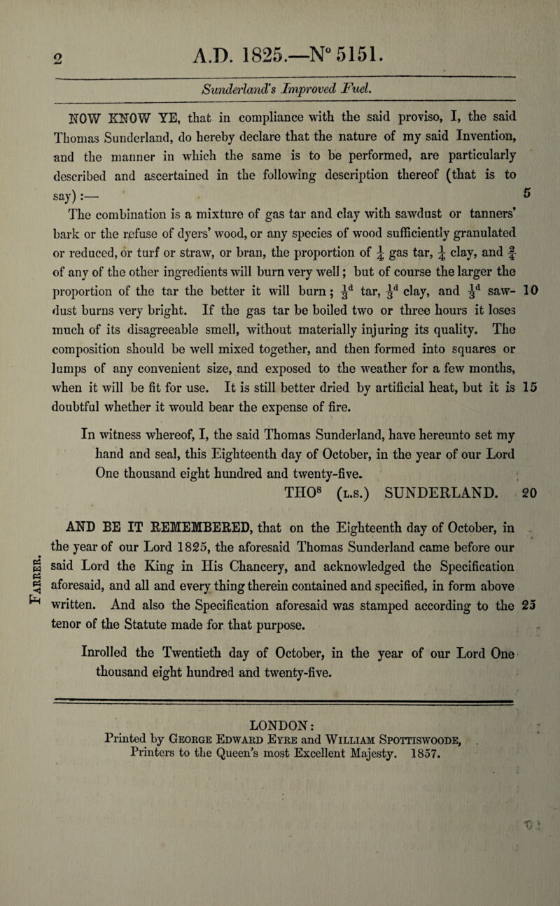 Farrer. o A.D. 1825.—N° 5151. Sunderland's Improved Fuel. NOW KNOW YE, that in compliance with the said proviso, I, the said Thomas Sunderland, do hereby declare that the nature of my said Invention, and the manner in which the same is to be performed, are particularly described and ascertained in the following description thereof (that is to say):— ° The combination is a mixture of gas tar and clay with sawdust or tanners’ bark or the refuse of dyers’ wood, or any species of wood sufficiently granulated or reduced, or turf or straw, or bran, the proportion of ^ gas tar, \ clay, and f- of any of the other ingredients will burn very well; but of course the larger the proportion of the tar the better it will burn; Jd tar, ^d clay, and ^d saw- 10 dust burns very bright. If the gas tar be boiled two or three hours it loses much of its disagreeable smell, without materially injuring its quality. The composition should be well mixed together, and then formed into squares or lumps of any convenient size, and exposed to the weather for a few months, when it will be fit for use. It is still better dried by artificial heat, but it is 15 doubtful whether it would bear the expense of fire. In witness whereof, I, the said Thomas Sunderland, have hereunto set my hand and seal, this Eighteenth day of October, in the year of our Lord One thousand eight hundred and twenty-five. THOs (l.s.) SUNDERLAND. 20 AND BE IT REMEMBERED, that on the Eighteenth day of October, in the year of our Lord 1825, the aforesaid Thomas Sunderland came before our said Lord the King in His Chancery, and acknowledged the Specification aforesaid, and all and every thing therein contained and specified, in form above written. And also the Specification aforesaid was stamped according to the 25 tenor of the Statute made for that purpose. Inrolled the Twentieth day of October, in the year of our Lord One thousand eight hundred and twenty-five. LONDON: Printed by George Edward Eyre and William Spottiswoode, Printers to the Queen's most Excellent Majesty. 1857.