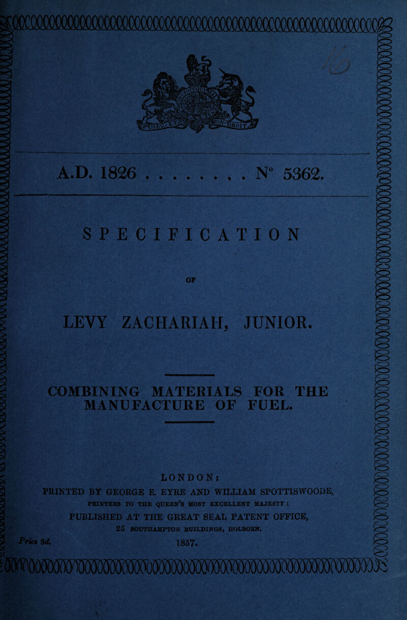 A.D. 1826 N° 5362. SPECIFICATION OP LEVY ZACHARIAH, JUNIOR. COMBINING MATERIALS FOR THE MANUFACTURE OF FUEL. LONDON: PRINTED BT GEORGE E. EYRE AND WILLIAM SPOTTISWOODE, PRINTERS TO THE QUEEN’S MOST EXCELLENT MAJESTY : PUBLISHED AT THE GREAT SEAL PATENT OFFICE, 25 SOUTHAMPTON BUILDINGS, HOLBORN. Price Sd. 1857.