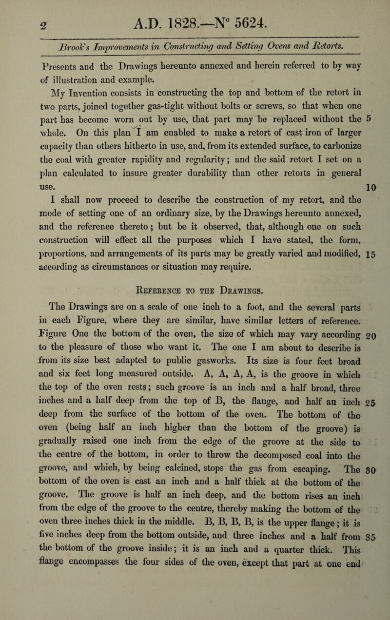 Brook's Improvements in Constructing and Setting Ovens and Retorts. Presents and the Drawings hereunto annexed and herein referred to by way of illustration and example. My Invention consists in constructing the top and bottom of the retort in two parts, joined together gas-tight without bolts or screws, so that when one part has become worn out by use, that part may be replaced without the 5 whole. On this plan I am enabled to make a retort of cast iron of larger capacity than others hitherto in use, and, from its extended surface, to carbonize the coal with greater rapidity and regularity; and the said retort I set on a plan calculated to insure greater durability than other retorts in general use. 10 I shall now proceed to describe the construction of my retort, and the mode of setting one of an ordinary size, by the Drawings hereunto annexed, and the reference thereto; but be it observed, that, although one on such construction will effect all the purposes which I have stated, the form, proportions, and arrangements of its parts may be greatly varied and modified, 15 according as circumstances or situation may require. Reference to the Drawings. The Drawings are on a scale of one inch to a foot, and the several parts in each Figure, where they are similar, have similar letters of reference. Figure One the bottom of the oven, the size of which may vary according 20 to the pleasure of those who want it. The one I am about to describe is from its size best adapted to public gasworks. Its size is four feet broad and six feet long measured outside. A, A, A, A, is the groove in which the top of the oven rests; such groove is an inch and a half broad, three inches and a half deep from the top of B, the flange, and half an inch 25 deep from the surface of the bottom of the oven. The bottom of the oven (being half an inch higher than the bottom of the groove) is gradually raised one inch from the edge of the groove at the side to the centre of the bottom, in order to throw the decomposed coal into the groove, and which, by being calcined, stops the gas from escaping. The 30 bottom of the oven is cast an inch and a half thick at the bottom of the groove. The groove is half an inch deep, and the bottom rises an inch from the edge of the groove to the centre, thereby making the bottom of the oven three inches thick in the middle. B, B, B, B, is the upper flange; it is five inches deep from the bottom outside, and three inches and a half from 35 the bottom of the groove inside; it is an inch and a quarter thick. This flange encompasses the four sides of the oven, except that part at one end