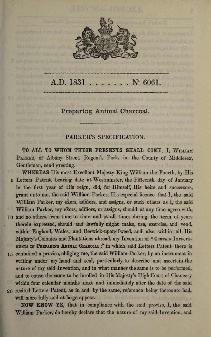 A.D. 1831 N° 6061. Preparing Animal Charcoal. PARKER’S SPECIFICATION. TO ALL TO WHOM THESE PRESENTS SHALL COME, I, William Parker, of Albany Street, Regent’s Park, in the County of Middlesex, Gentleman, send greeting. WHEREAS His most Excellent Majesty King William the Fourth, by His 5 Letters Patent, bearing date at Westminster, the Fifteenth day of January in the first year of His reign, did, for Himself, His heirs and successors, grant unto me, the said William Parker, His especial licence that I, the said William Parker, my exors, admors, and assigns, or such others as I, the said William Parker, my exors, admors, or assigns, should at any time agree with, 10 and no others, from time to time and at all times during the term of years therein expressed, should and lawfully might make, use, exercise, and vend, within England, Wales, and Berwick-upon-Tweed, and also within all His Majesty’s Colonies and Plantations abroad, my Invention of “ Certain Improve¬ ments in Preparing Animal Charcoal in which said Letters Patent there is 15 contained a proviso, obliging me, the said William Parker, by an instrument in writing under my hand and seal, particularly to describe and ascertain the nature of my said Invention, and in what manner the same is to be performed, and to cause the same to be inrolled in His Majesty’s High Court of Chancery within four calendar months next and immediately after the date of the said 20 recited Letters Patent, as in and by the same, reference being thereunto had, will more fully and at large appear. NOW KNOW YE, that in compliance with the said proviso, I, the said William Parker, do hereby declare that the nature of my said Invention, and