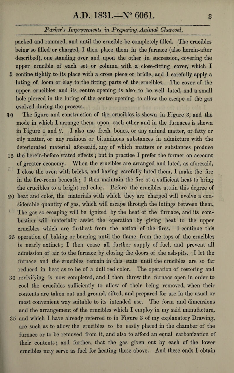 Parker s Improvements in Preparing Animal Charcoal. packed and rammed, and until the crucible be completely filled. The crucibles being so filled or charged, I then place them in the furnace (also herein-after described), one standing over and upon the other in succession, covering the upper crucible of each set or column with a close-fitting cover, which I 5 confine tightly to its place with a cross piece or bridle, and I carefully apply a luting of loom or clay to the fitting parts of the crucibles. The cover of the upper crucibles and its centre opening is also to be well luted, and a small hole pierced in the luting of the centre opening to allow the escape of the gas evolved during the process. 10 The figure and construction of the crucibles is shewn in Figure 3, and the mode in which I arrange them upon each other and in the furnaces is shewn in Figure 1 and 2. I also use fresh bones, or any animal matter, or fatty or oily matter, or any resinous or bituminous substances in admixture with the deteriorated material aforesaid, any of which matters or substances produce 15 the herein-before stated effects ; but in practice I prefer the former on account of greater economy. When the crucibles are arranged and luted, as aforesaid, I close the oven with bricks, and having carefully luted them, I make the fire in the fire-room beneath; I then maintain the fire at a sufficient heat to bring the crucibles to a bright red color. Before the crucibles attain this degree of 20 heat and color, the materials with which they are charged will evolve a con¬ siderable quantity of gas, which will escape through the lutings between them. The gas so escaping will be ignited by the heat of the furnace, and its com¬ bustion will materially assist the operation by giving heat to the upper crucibles which are furthest from the action of the fires. I continue this 25 operation of baking or burning until the flame from the tops of the crucibles is nearly extinct; I then cease all further supply of fuel, and prevent all admission of air to the furnace by closing the doors of the ash-pits. I let the furnace and the crucibles remain in this state until the crucibles are so far reduced in heat as to be of a dull red color. The operation of restoring and 30 revivifying is now completed, and I then throw the furnace open in order to cool the crucibles sufficiently to allow of their being removed, when their contents are taken out and ground, sifted, and prepared for use in the usual or most convenient way suitable to its intended use. The form and dimensions and the arrangement of the crucibles which I employ in my said manufacture, 35 and which I have already referred to in Figure 3 of my explanatory Drawing, are such as to allow7 the crucibles to be easily placed in the chamber of the furnace or to be removed from it, and also to afford an equal carbonization of their contents; and further, that the gas given out by each of the lower crucibles may serve as fuel for heating those above. And these ends I obtain