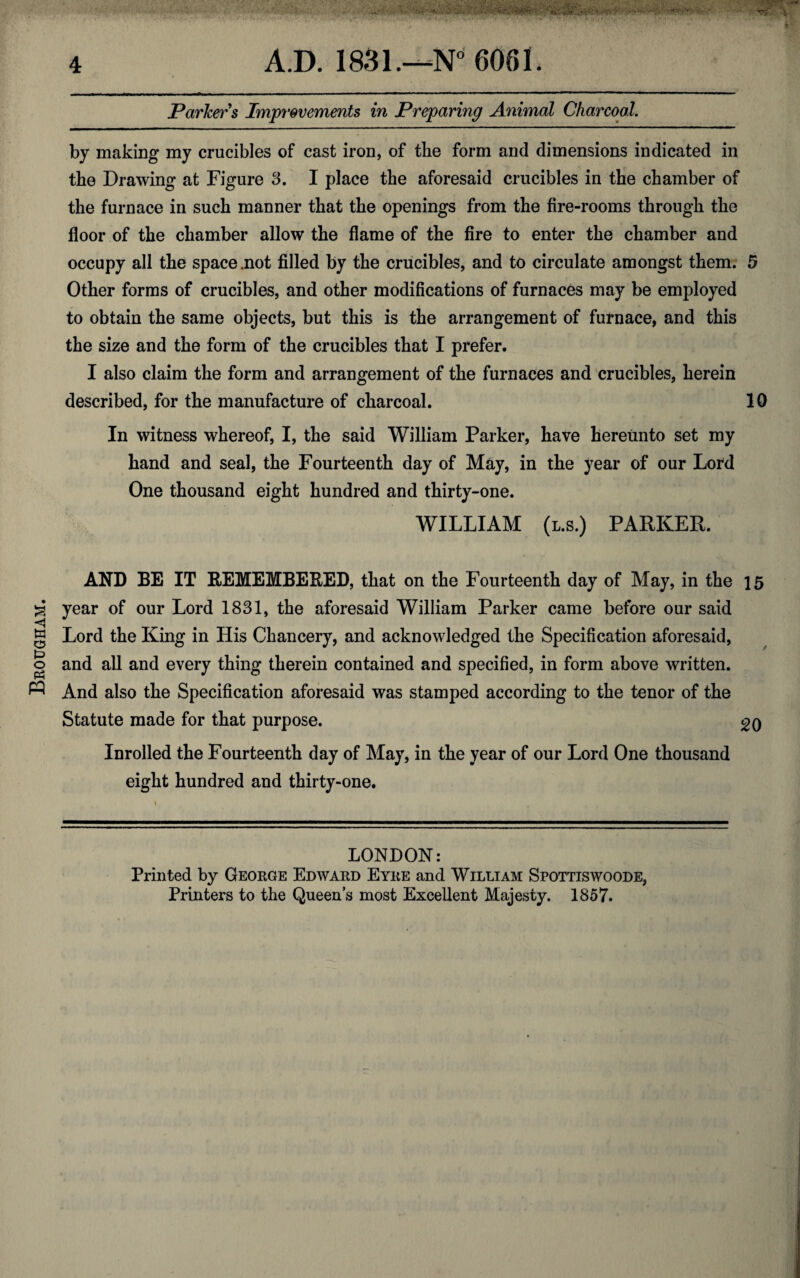 Brougham. Parker s Improvements in Preparing Animal Charcoal. by making my crucibles of cast iron, of the form and dimensions indicated in the Drawing at Figure 3. I place the aforesaid crucibles in the chamber of the furnace in such manner that the openings from the fire-rooms through the floor of the chamber allow the flame of the fire to enter the chamber and occupy all the space .not filled by the crucibles, and to circulate amongst them. 5 Other forms of crucibles, and other modifications of furnaces may be employed to obtain the same objects, but this is the arrangement of furnace, and this the size and the form of the crucibles that I prefer. I also claim the form and arrangement of the furnaces and crucibles, herein described, for the manufacture of charcoal. 10 In witness whereof, I, the said William Parker, have hereunto set my hand and seal, the Fourteenth day of May, in the year of our Lord One thousand eight hundred and thirty-one. WILLIAM (l.s.) PARKER. AND BE IT REMEMBERED, that on the Fourteenth day of May, in the 15 year of our Lord 1831, the aforesaid William Parker came before our said Lord the King in His Chancery, and acknowledged the Specification aforesaid, and all and every thing therein contained and specified, in form above written. And also the Specification aforesaid was stamped according to the tenor of the Statute made for that purpose. 20 Inrolled the Fourteenth day of May, in the year of our Lord One thousand eight hundred and thirty-one. LONDON: Printed by George Edward Eyre and William Spottiswoode, Printers to the Queen’s most Excellent Majesty. 1857.