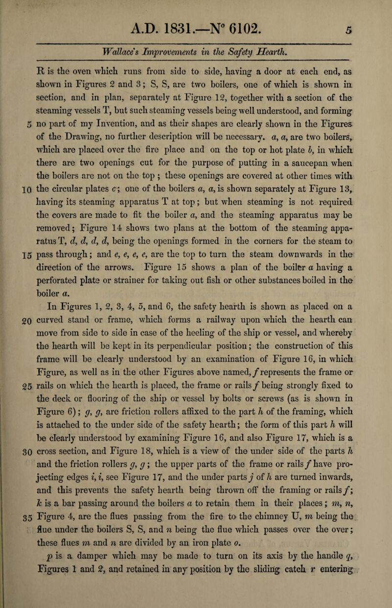 Wallaces Improvements in the Safety Hearth. R is the oven which runs from side to side, having a door at each end, as shown in Figures 2 and 3; S, S, are two boilers, one of which is shown bi¬ section, and in plan, separately at Figure 12, together with a section of the steaming vessels T, but such steaming vessels being well understood, and forming 5 no part of my Invention, and as their shapes are clearly shown in the Figures of the Drawing, no further description will be necessary, a, a, are two boilers, w7hich are placed over the fire place and on the top or hot plate b, in which- there are two openings cut for the purpose of putting in a saucepan when the boilers are not on the top ; these openings are covered at other times with 10 the circular plates c ; one of the boilers a, a, is shown separately at Figure 13, having its steaming apparatus T at top; but when steaming is not required the covers are made to fit the boiler a, and the steaming apparatus may be removed; Figure 14 shows two plans at the bottom of the steaming appa¬ ratus T, d, d, d, d, being the openings formed in the corners for the steam to 15 pass through; and e, e, e, e, are the top to turn the steam downwards in the direction of the arrows. Figure 15 shows a plan of the boiler a having a perforated plate or strainer for taking out fish or other substances boiled in the boiler a. In Figures 1, 2, 3, 4, 5, and 6, the safety hearth is shown as placed on a 20 curved stand or frame, which forms a railway upon which the hearth can move from side to side in case of the heeling of the ship or vessel, and whereby the hearth will be kept in its perpendicular position; the construction of this frame will be clearly understood by an examination of Figure 16, in which Figure, as well as in the other Figures above named,/represents the frame or 25 rails on which the hearth is placed, the frame or rails/being strongly fixed to the deck or flooring of the ship or vessel by bolts or screws (as is shown in Figure 6); g, g, are friction rollers affixed to the part h of the framing, which is attached to the under side of the safety hearth; the form of this part h will be clearly understood by examining Figure 16, and also Figure 17, which is a 30 cross section, and Figure 18, which is a view of the under side of the parts h and the friction rollers g, g; the upper parts of the frame or rails/have pro¬ jecting edges i, i, see Figure 17, and the under parts j of h are turned inwards, and this prevents the safety hearth being thrown off the framing or rails/; h is a bar passing around the boilers a to retain them in their places; m, n, 35 Figure 4, are the flues passing from the fire to the chimney U, m being the flue under the boilers S, S, and n being the flue which passes over the over; these flues m and n are divided by an iron plate o. p is a damper which may be made to turn on its axis by the handle q, Figures 1 and 2, and retained in any position by the sliding catch r entering