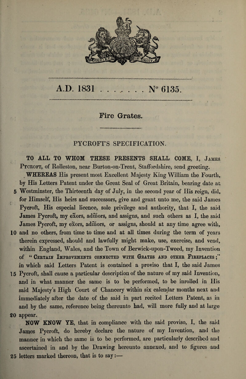 A.D. 1831 ....... N° 6135. 1 Fire Grates. PYCROFT’S SPECIFICATION. TO ALL TO WHOM THESE PRESENTS SHALL COME, I, James Pycroft, of Rolleston, near Burton-on-Trent, Staffordshire, send greeting. WHEREAS His present most Excellent Majesty King William the Fourth, by His Letters Patent under the Great Seal of Great Britain, bearing date at 5 Westminster, the Thirteenth day of July, in the second year of His reign, did, for Himself, His heirs and successors, give and grant unto me, the said James Pycroft, His especial licence, sole privilege and authority, that I, the said James Pycroft, my exors, admors, and assigns, and such others as I, the said James Pycroft, my exors, admors, or assigns, should at any time agree with, 10 and no others, from time to time and at all times during the term of years therein expressed, should and lawfully might make, use, exercise, and vend, within England, Wales, and the Town of Berwick-upon-Tweed, my Invention of “ Certain Improvements connected with Grates and other Fireplaces in which said Letters Patent is contained a proviso that I, the said James 15 Pycroft, shall cause a particular description of the nature of my said Invention, and in what manner the same is to be performed, to be inrolled in His said Majesty’s High Court of Chancery within six calendar months next and immediately after the date of the said in part recited Letters Patent, as in and by the same, reference being thereunto had, will more fully and at large 20 appear. NOW KNOW YE, that in compliance with the said proviso, I, the said . I James Pycroft, do hereby declare the nature of my Invention, and the manner in which the same is to be performed, are particularly described and ascertained in and by the Drawing hereunto annexed, and to figures and 25 letters marked thereon, that is to say:—