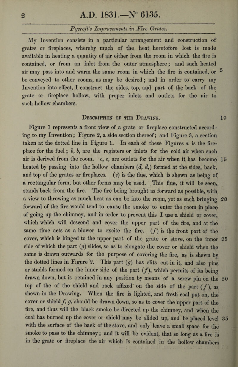 Pycroft's Improvements in Fire Grates. My Invention consists in a particular arrangement and construction of grates or fireplaces, whereby much of the heat heretofore lost is made available in heating a quantity of air either from the room in which the fire is contained, or from an inlet from the outer atmosphere; and such heated air may pass into and warm the same room in which the fire is contained, or ^ be conveyed to other rooms, as may be desired; and in order to carry my Invention into effect, I construct the sides, top, and part of the back of the grate or fireplace hollow, with proper inlets and outlets for the air to such hollow chambers. Description of the Drawing. 10 Figure 1 represents a front view of a grate or fireplace constructed accord¬ ing to my Invention; Figure 2, a side section thereof; and Figure 3, a section taken at the dotted line in Figure 1. In each of these Figures a is the fire¬ place for the fuel; 5, b, are the registers or inlets for the cold air when such air is derived from the room, c, c, are outlets for the air when it has become 15 heated by passing into the hollow chambers (d, d,) formed at the sides, back, and top of the grates or fireplaces. (e) is the flue, which is shewn as being of a rectangular form, but other forms may be used. This flue, it will be seen, stands back from the fire. The fire being brought as forward as possible, with a view to throwing as much heat as can be into the room, yet as such bringing 20 forward of the fire would tend to cause the smoke to enter the room in place of going up the chimney, and in order to prevent this I use a shield or cover, which which will descend and cover the upper part of the fire, and at the same time acts as a blower to excite the fire. (/) is the front part of the cover, which is hinged to the upper part of the grate or stove, on the inner 25 side of which the part (g) slides, so as to elongate the cover or shield when the same is drawn outwards for the purpose of covering the fire, as is shewn by the dotted lines in Figure '2. This part (g) has slits cut in it, and also pins or studds formed on the inner side of the part (/), which permits of its being drawn down, but is retained in any position by means of a screw pin on the 30 top of the of the shield and rack affixed on the side of the part (/), as shewn in the Drawing. When the fire is lighted, and fresh coal put on, the cover or shield f g, should be drawn down, so as to cover the upper part of the fire, and thus will the black smoke be directed up the chimney, and when the coal has burned up the cover or shield may be slided up, and be placed level 35 with the surface of the back of the stove, and only leave a small space for the smoke to pass to the chimney; and it will be evident, that so long as a fire is in the grate or fireplace the air which is contained in the hollow chambers