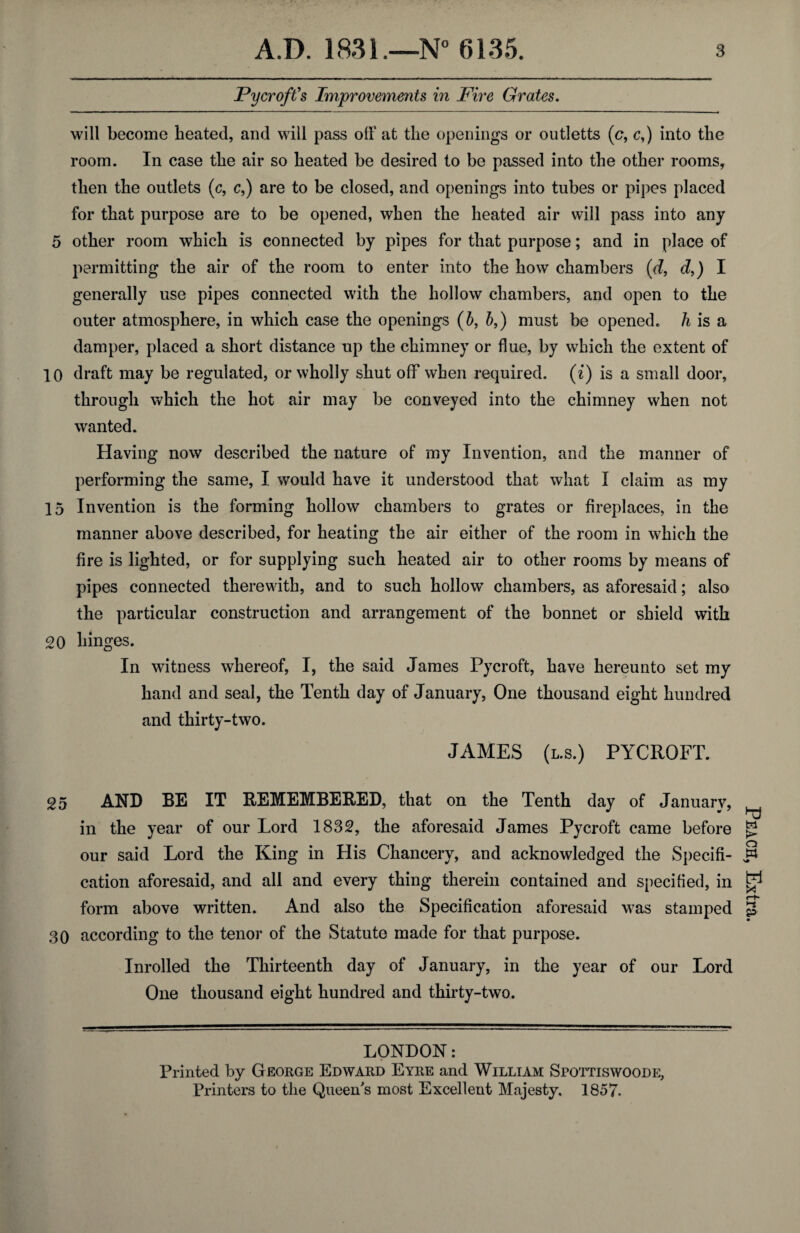 Fy croft's Improvements in Fire Grates. will become heated, and will pass off at the openings or outletts (c, c,) into the room. In case the air so heated be desired to be passed into the other rooms, then the outlets (c, c,) are to be closed, and openings into tubes or pipes placed for that purpose are to be opened, when the heated air will pass into any 5 other room which is connected by pipes for that purpose; and in place of permitting the air of the room to enter into the how chambers (d, d,) I generally use pipes connected with the hollow chambers, and open to the outer atmosphere, in which case the openings (b, b,) must be opened, h is a damper, placed a short distance up the chimney or flue, by which the extent of 10 draft may be regulated, or wholly shut off when required, (i) is a small door, through which the hot air may be conveyed into the chimney when not wanted. Having now described the nature of my Invention, and the manner of performing the same, I would have it understood that what I claim as my 15 Invention is the forming hollow chambers to grates or fireplaces, in the manner above described, for heating the air either of the room in which the fire is lighted, or for supplying such heated air to other rooms by means of pipes connected therewith, and to such hollow chambers, as aforesaid; also the particular construction and arrangement of the bonnet or shield with 20 hinges. In witness whereof, I, the said James Pycroft, have hereunto set my hand and seal, the Tenth day of January, One thousand eight hundred and thirty-two. JAMES (l.s.) PYCROFT. 25 AND BE IT REMEMBERED, that on the Tenth day of January, in the year of our Lord 1832, the aforesaid James Pycroft came before our said Lord the King in His Chancery, and acknowledged the Specifi¬ cation aforesaid, and all and every thing therein contained and specified, in form above written. And also the Specification aforesaid was stamped 30 according to the tenor of the Statute made for that purpose. Inrolled the Thirteenth day of January, in the year of our Lord One thousand eight hundred and thirty-two. LONDON: Printed by George Edward Eyre and William Spottiswoode, Printers to the Queen's most Excellent Majesty. 1857. Peach, Extra.