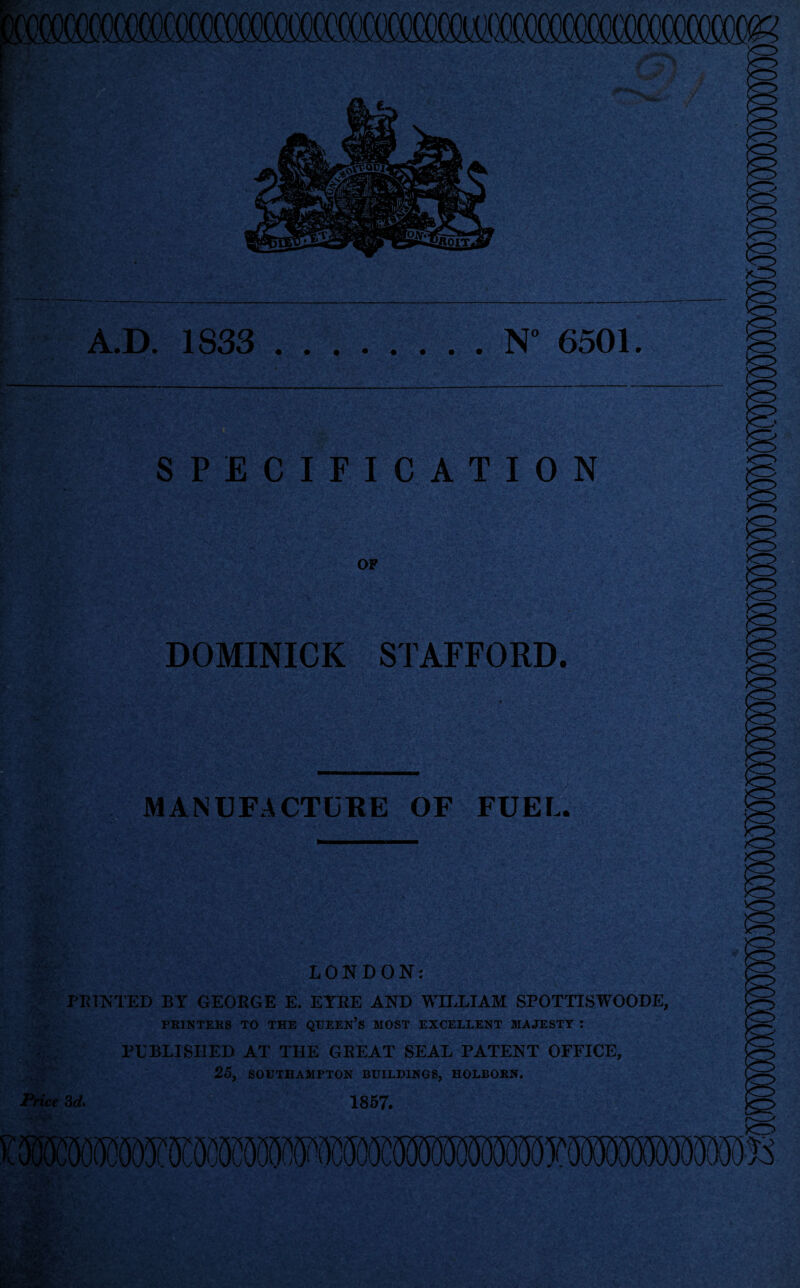 A.D. 1833 .N° 6501. SPECIFICATION OF DOMINICK STAFFORD. MANUFACTURE OF FUEL. LONDON: PRINTED BY GEORGE E. EYRE AND WILLIAM SPOTTISWOODE, PRINTERS TO THE QUEEN’S MOST EXCELLENT MAJESTY : PUBLISHED AT THE GREAT SEAL PATENT OFFICE, 25, SOUTHAMPTON BUILDINGS, HOLBORN. Price 3d, 1857.