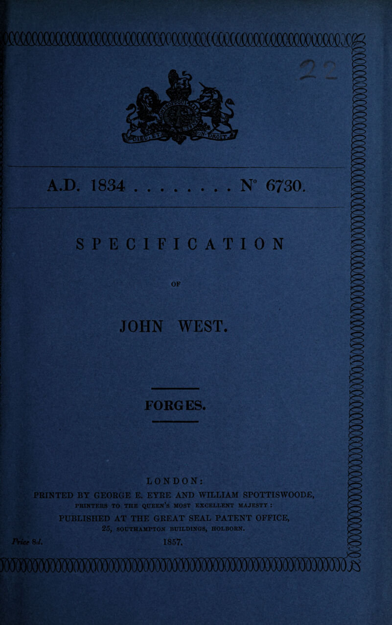 mmmxm A.D. 1834 N 6730. SPECIFICATION OF JOHN WEST. FORGES. LONDON: PRINTED BY GEORGE E. EYRE AND WILLIAM SPOTTISWOODE, PRINTERS TO THE QUEEN’S MOST EXCELLENT MAJESTY : PUBLISHED AT THE GREAT SEAL PATENT OFFICE, 25, SOUTHAMPTON BUILDINGS, HOLBOBN. rrice 8d. 1857. VLSf 7 * - r . v . - jPft,