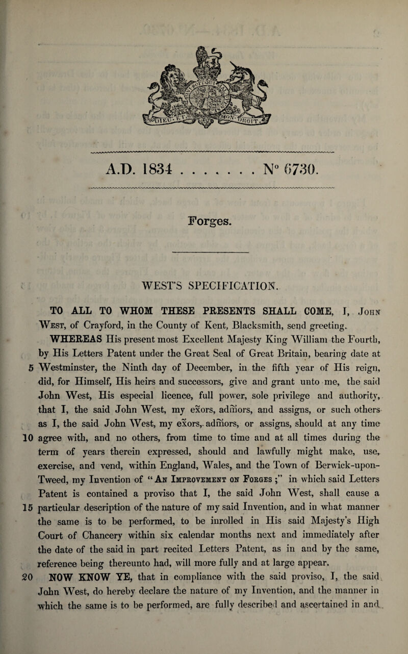 A.D. 1834 Forges. WEST’S SPECIFICATION. TO ALL TO WHOM THESE PRESENTS SHALL COME, I, John West, of Crayford, in the County of Kent, Blacksmith, send greeting. WHEREAS His present most Excellent Majesty King William the Fourth, by His Letters Patent under the Great Seal of Great Britain, bearing date at 5 Westminster, the Ninth day of December, in the fifth year of His reign, did, for Himself, His heirs and successors, give and grant unto me, the said John West, His especial licence, full power, sole privilege and authority, that I, the said John West, my exors, adrhors, and assigns, or such others as I, the said John West, my exors,-admors, or assigns, should at any time 10 agree with, and no others, from time to time and at all times during the term of years therein expressed, should and lawfully might make, use, exercise, and vend, within England, Wales, and the Town of Berwick-upon- Tweed, my Invention of “ An Improvement qn Forges in which said Letters Patent is contained a proviso that I, the said John West, shall cause a 15 particular description of the nature of my said Invention, and in what manner the same is to be performed, to be inrolled in His said Majesty’s High Court of Chancery within six calendar months next and immediately after the date of the said in part recited Letters Patent, as in and by the same, reference being thereunto had, will more fully and at large appear. 20 NOW KNOW YE, that in compliance with the said proviso, I, the said John West, do hereby declare the nature of my Invention, and the manner in which the same is to be performed, are fully described and ascertained in and