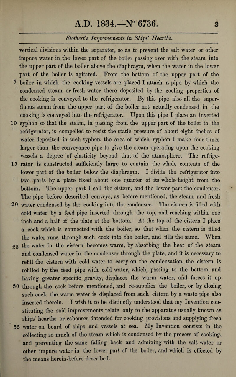 Stothert's Improvements in Ships Hearths. vertical divisions within the separator, so as to prevent the salt water or other impure water in the lower part of the boiler passing over with the steam into the upper part of the boiler above the diaphragm, when the water in the lower part of the boiler is agitated. From the bottom of the upper part of the 5 boiler in which the cooking vessels are placed I attach a pipe by which the condensed steam or fresh water there deposited by the cooling properties of the cooking is conveyed to the refrigerator. By this pipe also all the super¬ fluous steam from the upper part of the boiler not actually condensed in the cooking is conveyed into the refrigerator. Upon this pipe I place an inverted 10 syphon so that the steam, in passing from the upper part of the boiler to the refrigerator, is compelled to resist the static pressure of about eight inches of water deposited in such syphon, the area of which syphon I make four times larger than the conveyance pipe to give the steam operating upon the cooking vessels a degree of elasticity beyond that of the atmosphere. The refrige- 15 rator is constructed sufficiently large to contain the whole contents of the lower part of the boiler below the diaphragm. I divide the refrigerator into two parts by a plate fixed about one quarter of its whole height from the bottom. The upper part I call the cistern, and the lower part the condenser. The pipe before described conveys, as before mentioned, the steam and fresh 20 water condensed by the cooking into the condenser. The cistern is filled with cold water by a feed pipe inserted through the top, and reaching within one inch and a half of the plate at the bottom. At the top of the cistern I place a cock which is connected with the boiler, so that when the cistern is filled the water runs through such cock into the boiler, and fills the same. When 25 the water in the cistern becomes warm, by absorbing the heat of the steam and condensed water in the condenser through the plate, and it is necessary to refill the cistern with cold water to carry on the condensation, the cistern is refilled by the feed pipe with cold water, which, passing to the bottom, and having greater specific gravity, displaces the warm water, and forces it up 30 through the cock before mentioned, and re-supplies the boiler, or by closing such cock the warm water is displaced from such cistern by a waste pipe also inserted therein. I wish it to be distinctly understood that my Invention con¬ stituting the said improvements relate only to the apparatus usually known as ships’ hearths or cabouses intended for cooking provisions and supplying fresh 35 water on board of ships and vessels at sea. My Invention consists in the collecting so much of the steam which is condensed by the process of cooking, and preventing the same falling back and admixing with the salt water or other impure water in the lower part of the boiler, and which is effected by the means herein-before described.