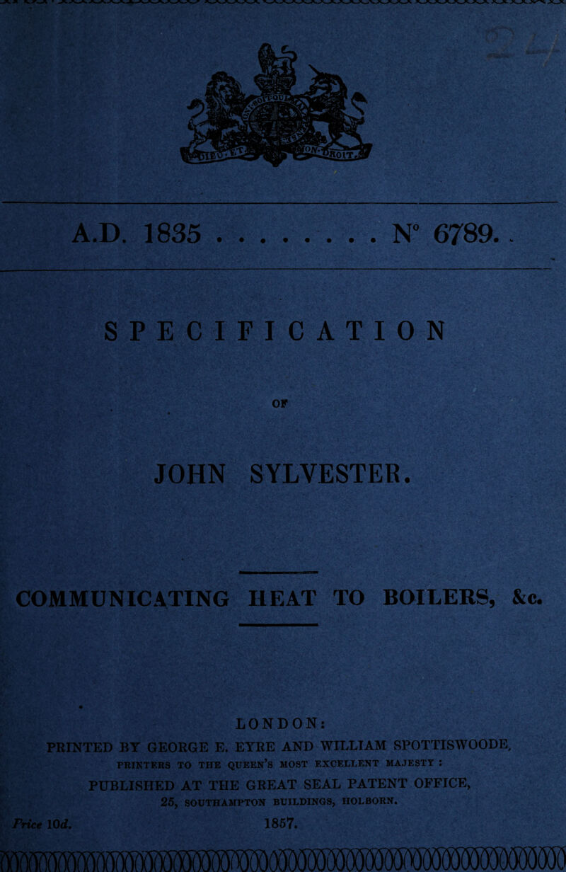 A.D. 1835 N° 6789.. SPECIFICATION OF JOHN SYLVESTER. COMMUNICATING HEAT TO BOILERS, &c. LONDON: PRINTED BY GEORGE E. EYRE AND WILLIAM SPOTTISWOODE, PRINTERS TO THE QUEEN’S MOST EXCELLENT MAJESTY J PUBLISHED AT THE GREAT SEAL PATENT OFFICE, 25, SOUTHAMPTON BUILDINGS, HOLBORN. Price 10 d. 1857.