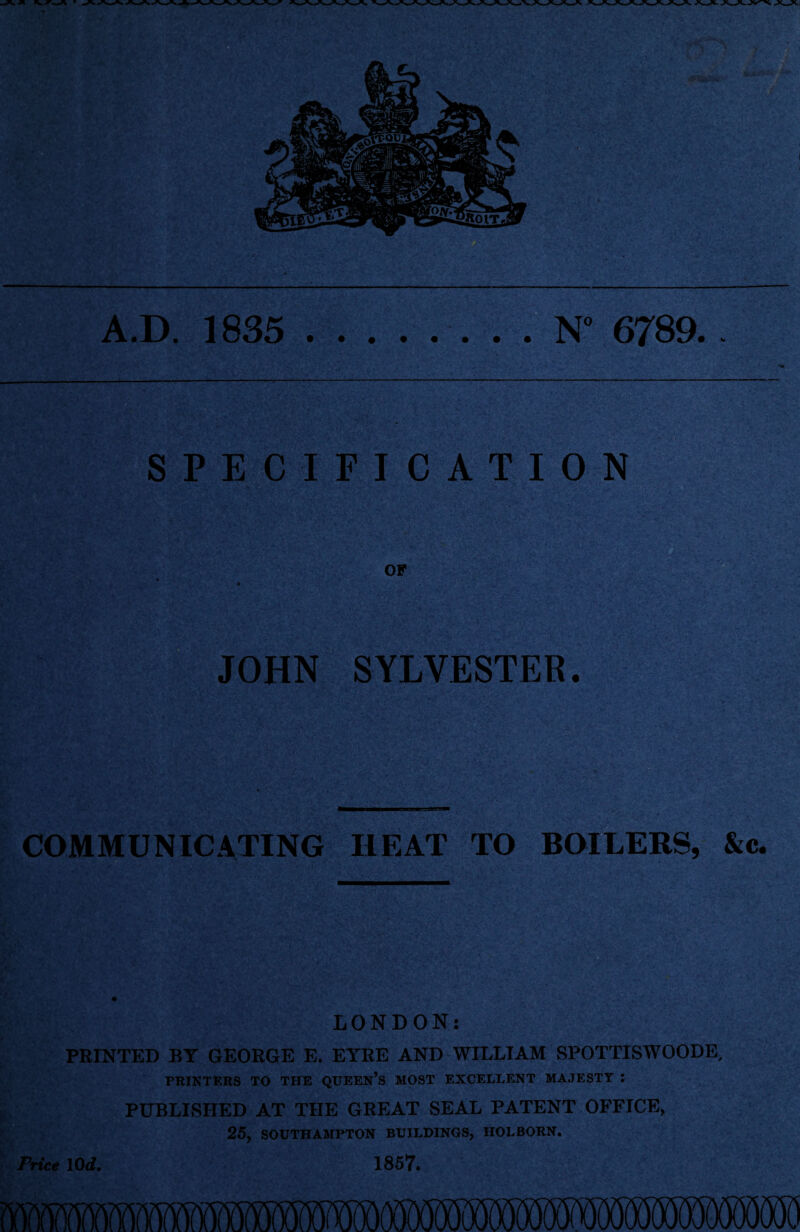 A.D. 1835 N° 6789.. SPECIFICATION OF JOHN SYLVESTER. COMMUNICATING HEAT TO BOILERS, &c. LONDON: PRINTED BY GEORGE E. EYRE AND WILLIAM SPOTTISWOODE, PRINTERS TO THE QUEEN’S MOST EXCELLENT MAJESTY J PUBLISHED AT THE GREAT SEAL PATENT OFFICE, 25, SOUTHAMPTON BUILDINGS, HOLBORN. Price 10 d. 1857.