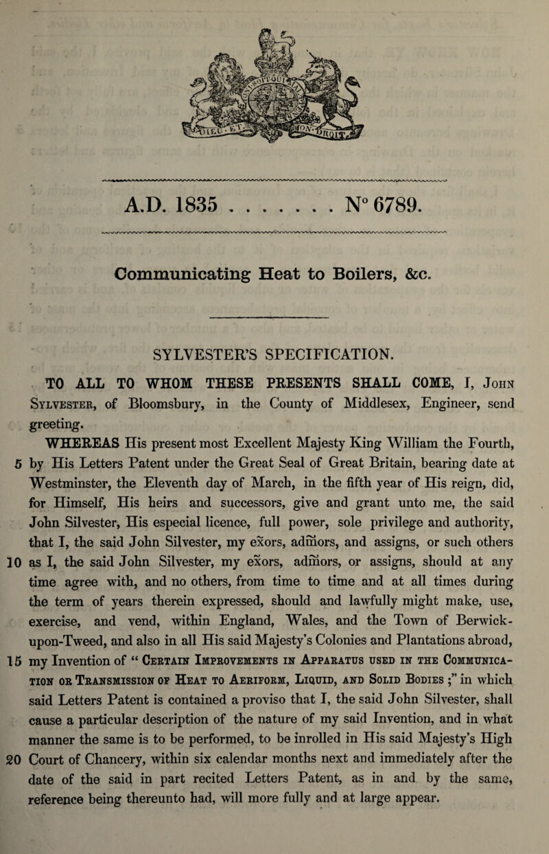 A.D. 1835 .N° 6789. Communicating Heat to Boilers, &c. SYLVESTER’S SPECIFICATION. i t TO ALL TO WHOM THESE PRESENTS SHALL COME, I, John Sylvester, of Bloomsbury, in the County of Middlesex, Engineer, send greeting. WHEREAS His present most Excellent Majesty King William the Fourth, 5 by His Letters Patent under the Great Seal of Great Britain, bearing date at Westminster, the Eleventh day of March, in the fifth year of His reign, did, for Himself, His heirs and successors, give and grant unto me, the said John Silvester, His especial licence, full power, sole privilege and authority, that I, the said John Silvester, my exors, admors, and assigns, or such others 10 as I, the said John Silvester, my exors, admors, or assigns, should at any time agree with, and no others, from time to time and at all times during the term of years therein expressed, should and lawfully might make, use, exercise, and vend, within England, Wales, and the Town of Berwick- upon-Tweed, and also in all His said Majesty’s Colonies and Plantations abroad, 15 my Invention of “ Certain Improvements in Apparatus used in the Communica¬ tion or Transmission of Heat to Aeriform, Liquid, and Solid Bodies in which said Letters Patent is contained a proviso that I, the said John Silvester, shall cause a particular description of the nature of my said Invention, and in what manner the same is to be performed, to be inrolled in His said Majesty’s High 20 Court of Chancery, within six calendar months next and immediately after the date of the said in part recited Letters Patent, as in and by the same, reference being thereunto had, will more fully and at large appear.